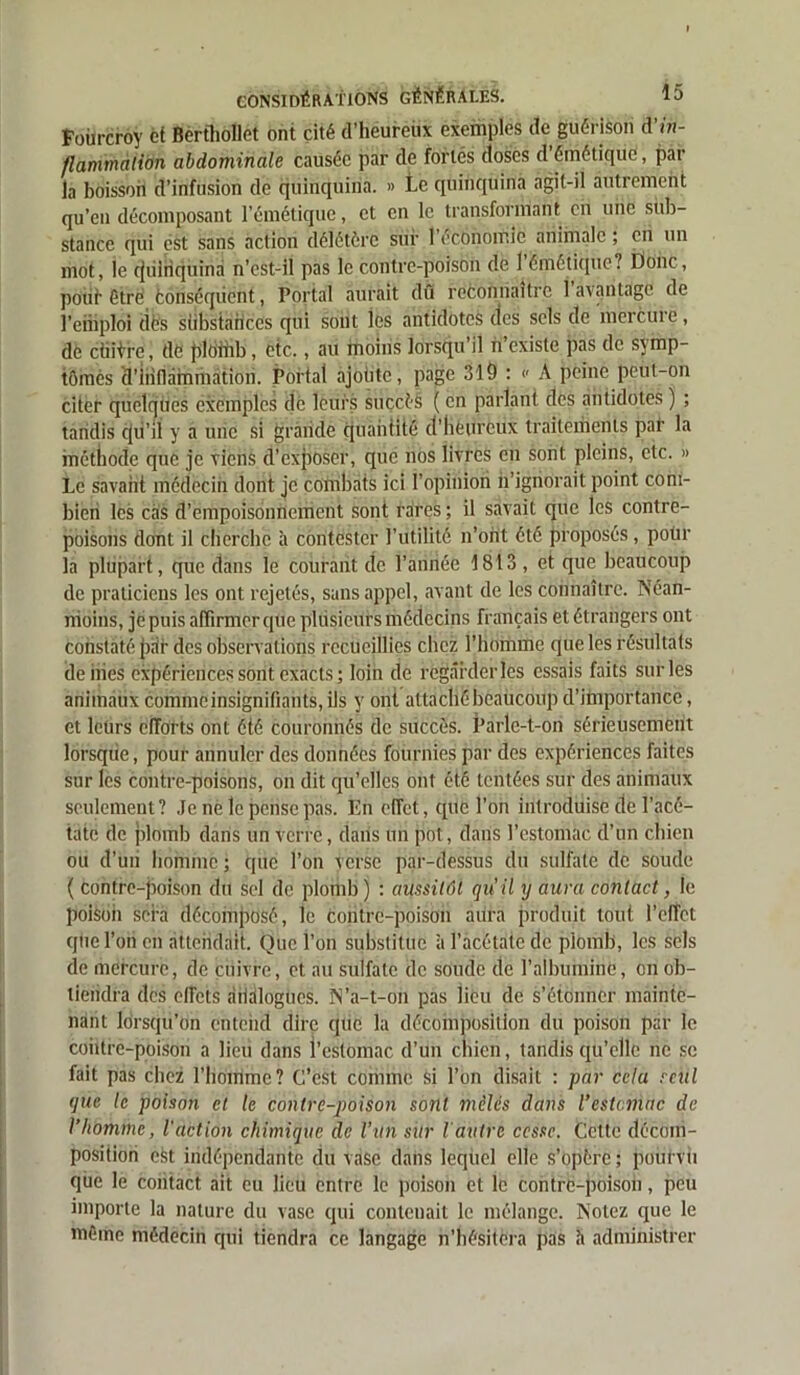 Fourcroy et Berfhollet ont cité d’héureüx exemples de guérison d’tn- flammalion abdominale causée par de fortes doses d émétique, pat la boisson d’infusion de quinquina. » Le quinquina agit-il autrement qu’en décomposant l’émétique, et en le transformant en une sub- stance qui est sans action délétère sur 1 économie animale ; en un mot, ie cjiilriquind n’est-il pas le contre-poison de 1 émétique? Donc, potif être conséquent, Portai aurait dû reconnaître 1 avantage de l’emploi dès siibstaiîces qui sont les antidotes des sels de mercure, dè cintre, de ploihb, etc., au moins lorsqu’il n’existe pas de symp- tômes 'd'inflammation. Portai ajoiite, page 319 : » A peine peut-on citer quelques exemples de leurs succès ( en parlant des antidotes ) ; tandis f|ii’il y a une si grande quantité d'heureux traitements par la méthode que je viens d’exposer, que nos livres en sont pleins, etc. » Le savant médecin dont je combats ici l’opinion n’ignorait point com- bien les cas d’empoisonnement sont rares ; il savait que les contre- poisons dont il cherche à contester l’utilité n’ont été proposés, poür la plupart, que dans le courant de l’année 1813 , et que beaucoup de praticiens les ont rejetés, sans appel, avant de les connaître. Néan- moins, je puis affirmer que plusieurs médecins français et étrangers ont constaté p,ir des observations recueillies chez l’homme que les résultats deiiies expériences sont exacts ; loin de regarder les essais faits sur les animaux comme insignifiants, ils y ont attaché beaucoup d’importance, et leurs efforts ont été couronnés de succès. Parle-t-on sérieusement lorsque, pour annuler des données fournies par des expériences faites sur les contre-poisons, on dit qu’elles ont été tentées sur des animaux seulement? Je ne le pense pas. En effet, que l’on introduise de l’acé- tate de plomb dans un verre, dans un pot, dans l’estomac d’un chien ou d’uii homme ; que l’on verse par-dessus du sulfate de soude ( contre-poison du sel de plomb) : aussitôt qu’il y aura contact, le poison sera décomposé, le contre-poison aura produit tout l’effet que l’on en attendait. Que l’on substitue à l’acétate de plomb, les sels de mercure, de cuivre, et au sidfate de soude de l’albumine, on ob- tiendra des effets diidlogucs. N’a-t-on pas lieu de s’étonner mainte- nant lorsqu’on entend dire que la décomposition du poison par le contre-poison a lieu dans l’estomac d’un chien, tandis qu’elle ne se fait pas chez l’homme? C’est comme si l’on disait : par cela seul que le poison et le contrepoison sont mêlés dans l’estemne de l’homme, l'action chimique de l’un sitr l'autre cesse. Cette décom- position efct indépendante du vase dans leqitel elle s’opère ; pourvu que le contact ait eu lieu entre le poison et le contre-poison, peu importe la nature du vase qui contenait le mélange. Notez que le même médecin qui tiendra ce langage n’hésitera pas h administrer