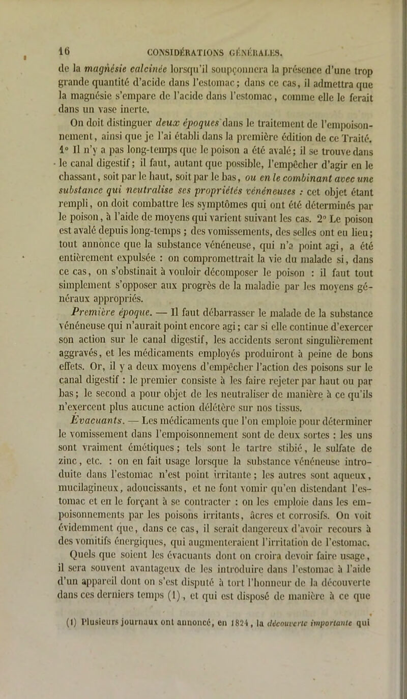 de la magnésie calcinée lorsqu’il soupçonnera la présence d’une trop grande quantité d’acide dans l’estomac; dans ce cas, il admettra que la magnésie s’empare de l’acide dans l’estomac, comme elle le ferait dans un vase inerte. On doit distinguer deux époques dans le traitement de l’empoison- nement, ainsi que je l’ai établi dans la première édition de ce Traité. 1° Il n’y a pas long-temps que le poison a été avalé; il se trouve dans le canal digestif; il faut, autant que possible, l’empècher d’agir en le chassant, soit par le haut, soit par le bas, ou en le combinant avec une substance qui neutralise scs propriétés vénéneuses : cet objet étant rempli, on doit combattre les symptômes qui ont été déterminés par le poison, à l’aide de moyens qui varient suivant les cas. 2° Le poison est avalé depuis long-temps ; des vomissements, des selles ont eu lieu; tout annonce que la substance vénéneuse, qui n’a point agi, a été entièrement expulsée : on compromettrait la vie du malade si, dans ce cas, on s’obstinait à vouloir décomposer le poison : il faut tout simplement s’opposer aux progrès de la maladie par les moyens gé- néraux appropriés. Première époque. — Il faut débarrasser le malade de la substance vénéneuse qui n’aurait point encore agi ; car si elle continue d’exercer son action sur le canal digestif, les accidents seront singulièrement aggravés, et les médicaments employés produiront à peine de bons effets. Or, il y a deux moyens d’empêcher l’action des poisons sur le canal digestif : le premier consiste à les faire rejeter par haut ou par bas ; le second a pour objet de les neutraliser de manière à ce qu’ils n’exerceut plus aucune action délétère sur nos tissus. Evacuants. — Les médicaments que l’on emploie pour déterminer le vomissement dans l’empoisonnement sont de deux sortes : les uns sont vraiment émétiques; tels sont le tartre stibié, le sulfate de zinc, etc. : on en fait usage lorsque la substance vénéneuse intro- duite dans l’estomac n’est point irritante ; les autres sont aqueux, mucilagineux, adoucissants, et ne font vomir qu’en distendant l’es- tomac et en le forçant à se contracter : on les emploie dans les em- poisonnements par les poisons irritants, âcres et corrosifs. On voit évidemment que, dans ce cas, il serait dangereux d’avoir recours â des vomitifs énergiques, qui augmenteraient l’irritation de l’estomac. Quels que soient les évacuants dont on croira devoir faire usage, il sera souvent avantageux de les introduire dans l’estomac h l’aide d’un appareil dont on s’est disputé à tort l’honneur de la découverte dans ces derniers temps (1), et qui est disposé de manière à ce que