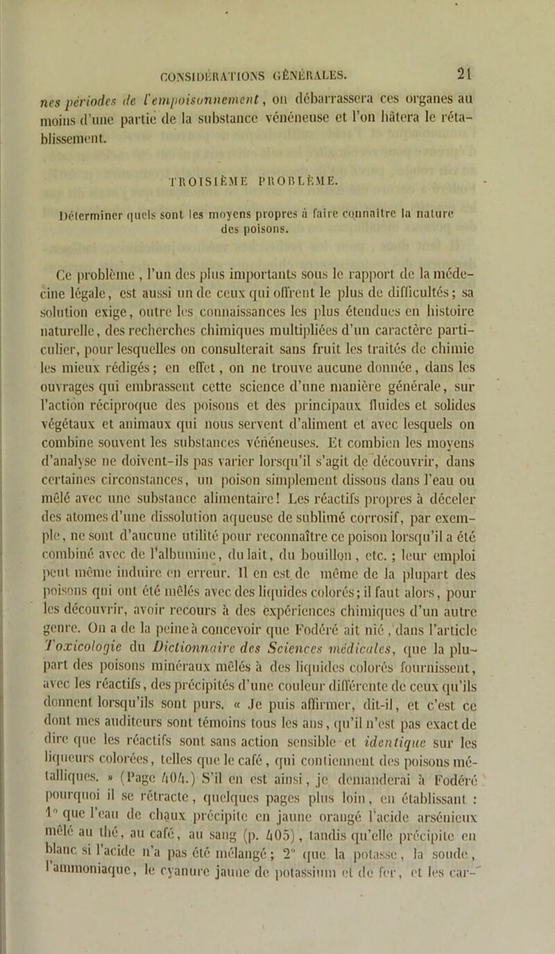 nés périodes de C empoisonnement, on débarrassera ces organes au moins d’une partie de la substance vénéneuse et l’on hâtera le réta- blissement. TROISIÈME PROBLÈME. Déterminer quels sont les moyens propres à faire connaître la nature des poisons. Ce problème , l’un des plus importants sous le rapport de la méde- cine légale, est aussi un de ceux qui offrent le plus de difficultés; sa solution exige, outre les connaissances les plus étendues en histoire naturelle, des recherches chimiques multipliées d’un caractère parti- culier, pour lesquelles on consulterait sans fruit les traités de chimie les mieux rédigés ; en effet, on ne trouve aucune donnée, dans les ouvrages qui embrassent cette science d’une manière générale, sur l’action réciproque des poisons et des principaux fluides et solides végétaux et animaux qui nous servent d’aliment et avec lesquels on combine souvent les substances vénéneuses. Et combien les moyens d’analyse ne doivent-ils pas varier lorsqu’il s’agit de découvrir, dans certaines circonstances, un poison simplement dissous dans l’eau ou mêlé avec une substance alimentaire ! Les réactifs propres à déceler des atomes d’une dissolution aqueuse de sublimé corrosif, par exem- ple, ne sont d’aucune utilité pour reconnaître ce poison lorsqu’il a été combiné avec de l'albumine, du lait, du bouillon, etc. ; leur emploi peut même induire en erreur. Il en est.de même de la plupart des poisons qui ont été mêlés avec des liquides colorés; il faut alors, pour les découvrir, avoir recours à des expériences chimiques d’un autre genre. On a de la peine à concevoir que Fodéré ait nié /dans l’article J oxicolorjic du Dictionnaire des Sciences médicales, que la plu- part des poisons minéraux mêlés à des liquides colorés fournissent, avec les réactifs, des précipités d’une couleur différente de ceux qu’ils donnent lorsqu’ils sont purs. « Je puis affirmer, dit-il, et c’est ce dont mes auditeurs sont témoins tous les ans, qu’il n’est pas exact de dire que les réactifs sont sans action sensible et identique sur les liqueurs colorées, telles que le café, qui contiennent des poisons mé- talliques. » (Page ZiOft.) S’il en est ainsi, je demanderai à Fodéré pourquoi il se rétracte, quelques pages plus loin, en établissant : 1° que l’eau de chaux précipite en jaune orangé l’acide arsénieux mele au thé, au café, au sang (p. Z»05), tandis qu’elle précipite en blanc si 1 acide n’a pas été mélangé ; 2 que la potasse, la soude, I ammoniaque, le cyanure jaune de potassium et de fer, et les car-'