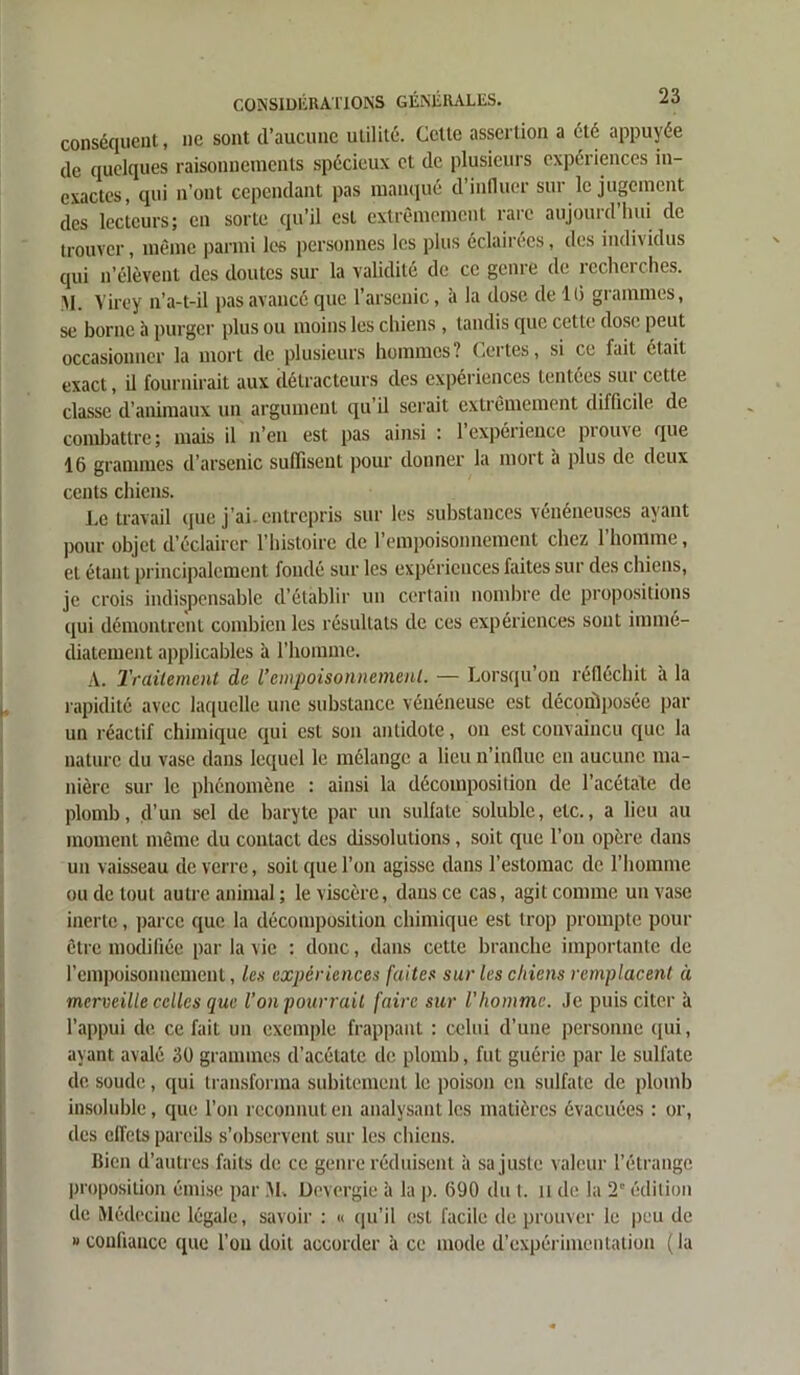 conséquent, ne sont d’aucune utilité. Cette assertion a été appuyée de quelques raisonnements spécieux et de plusieurs expériences in- exactes, qui n’ont cependant pas manqué d’influer sur le jugement des lecteurs; en sorte qu’il est extrêmement rare aujourd’hui de trouver, même parmi les personnes les plus éclairées, des individus qui n’élèvent des doutes sur la validité de ce genre de recherches. M. Virey n’a-t-il pas avancé que l’arsenic, à la dose de 16 grammes, se borne à purger plus ou moins les chiens , tandis que cette dose peut occasionner la mort de plusieurs hommes? Certes, si ce fait était exact, il fournirait aux détracteurs des expériences tentées sui cette classe d’animaux un argument qu’il serait extrêmement difficile de combattre; mais il n’en est pas ainsi : 1 expérience piouve que 16 grammes d’arsenic suffisent pour donner la mort à plus de deux cents chiens. Le travail que j’ai, entrepris sur les substances vénéneuses ayant pour objet d’éclairer l’histoire de l’empoisonnement chez l’homme, et étant principalement fondé sur les expériences faites sur des chiens, je crois indispensable d’établir un certain nombre de propositions qui démontrent combien les résultats de ces expériences sont immé- diatement applicables à l’homme. A. Traitement de l’empoisonnement. — Lorsqu ou réfléchit a la rapidité avec laquelle une substance vénéneuse est décontposée par un réactif chimique qui est son antidote, on est convaincu que la nature du vase dans lequel le mélange a lieu n’influe en aucune ma- nière sur le phénomène : ainsi la décomposition de l’acétate de plomb, d’un sel de baryte par un sulfate soluble, etc., a lieu au moment même du contact des dissolutions, soit que l’on opère dans un vaisseau de verre, soit que l’on agisse dans l’estomac de l’homme ou de tout autre animal ; le viscère, dans ce cas, agit comme un vase inerte, parce que la décomposition chimique est trop prompte pour être modifiée par la vie : donc, dans cette branche importante de l’empoisonnement, les expériences faites sur les chiens remplacent à merveille celles que l’on pourrait faire sur l’homme. Je puis citer à l’appui de ce fait un exemple frappant : celui d’une personne qui, ayant avalé 30 grammes d’acétate de plomb, fut guérie par le sulfate de soude, qui transforma subitement le poison en sulfate de plomb insoluble, que l’on reconnut en analysant les matières évacuées : or, des effets pareils s’observent sur les chiens. Bien d’autres faits de ce genre réduisent à sa juste valeur l’étrange proposition émise par M. Devergie à la p. 690 du I. u de la 2° édition de Médecine légale, savoir : « qu’il est facile de prouver le peu de » confiance que l’on doit accorder à ce mode d’expérimentation ( la