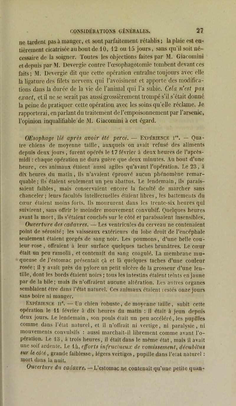 ne tardent pas à manger, et sont parfaitement rétablis ; la plaie est en- tièrement cicatrisée au bout de 10, 12 ou 15 jours, sans qu’il soit né- cessaire de la soigner. Toutes les objections faites par M. Giacomini et depuis par M. Devergie contre l’œsophagotomie tombent devant ces faits; M. Devergie dit que cette opération entraîne toujours avec elle la ligature des fdets nerveux qui l’avoisinent et apporte des modifica- tions dans la durée de la vie de l’animal qui l’a subie. Cela n’est pas exact, et il ne se serait pas aussi grossièrement trompé s’il s’était donné la peine de pratiquer cette opération avec les soins qu’elle réclame. Je rapporterai, en parlant du traitement de l’empoisonnement par l’arsenic, l’opinion inqualifiable de M. Giacomini à cet égard. OEsophage lié après avoir été percé. — Expérience i. — Qua- tre chiens de moyenne taille, auxquels on avait refusé des aliments depuis deux jours, furent opérés le 17 février à deux heures de l’après- midi : chaque opération ne dura guère que deux minutes. Au bout d’une heure, ces animaux étaient aussi agiles qu’avant l’opération. I.e 23, à dix heures du matin, ils n’avaient éprouvé aucun phénomène remar- quable; ils étaient seulement un peu abattus. Le lendemain, ils parais- saient faibles, mais conservaient encore la faculté de marcher sans chanceler; leurs facultés intellectuelles étaient libres, les battements du cœur étaient moins forts. Ils moururent dans les trente-six heures qui suivirent, sans offrir le moindre mouvement convulsif. Quelques heures avant la mort, ils s’étaient couchés sur le côté et paraissaient insensibles. Ouverture des cadavres. — Les ventricules du cerveau ne contenaient point de sérosité; les vaisseaux extérieurs du lobe droit de l’encéphale seulement étaient gorgés de sang noir. Les poumons, d’une belle cou- leur rose , offraient à leur surface quelques taches brunâtres. Le cœur était un peu ramolli, et contenait du sang coagulé. La membrane mu- queuse de J’estomac présentait çà et là quelques taches d’une couleur rosée; il y avait près du pylore un petit ulcère de la grosseur d’une len- tille, dont les bords étaient noirs; tous les intestins étaient teints en jaune par de la bile; mais ils n’offraient aucune altération. Les autres organes semblaient être dans l’état naturel. C.cs animaux étaient testés onze jours sans boire ni manger. Expérience ii*. — Un chien robuste, de moyenne taille, subit cette opération le 11 février à dix heures du matin : il était à jeun depuis deux jours. Le lendemain , son pouls était un peu accéléré, les pupilles comme dans l’étal naturel, et il n’oll’rait ni vertige, ni paralysie, ni mouvements convulsifs : aussi marchait-il librement comme avant l’o- pération. Le 13, à trois heures, il était dans le même état, mais il avait une soii ardente. Le l/i, efforts infructueux de vomissement, décubitus sur le côté, grande faiblesse, légers vertiges, pupille dans Eclat naturel : mort dans la nuit. Ouverture du cadavre. —L’estomac ne contenait qu’uuc petite quan-