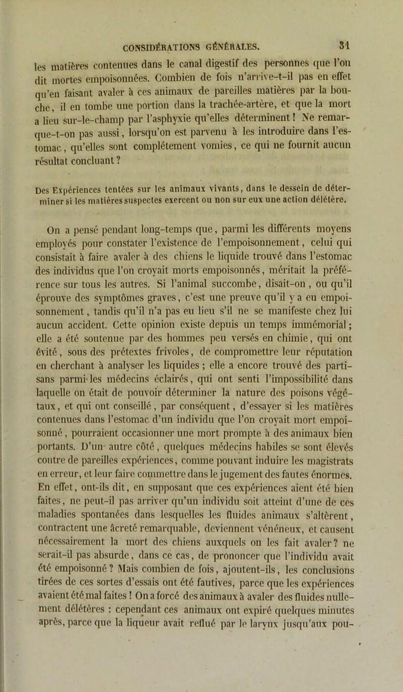 les matières contenues dans le canal digestif des personnes que l’on dit mortes empoisonnées. Combien de fois n’arrive-t-il pas en effet qu’en faisant avaler à ces animaux de pareilles matières par la bou- che, il en tombe une portion dans la trachée-artère, et que la mort a lieu sur-le-champ par l’asphyxie qu’elles déterminent ! Ne remar- que-t-on pas aussi, lorsqu’on est parvenu à les introduire dans l’es- tomac , qu’elles sont complètement vomies, ce qui ne fournit aucun résultat concluant ? Des Expériences tentées sur les animaux vivants, dans le dessein de déter- miner si les matières suspectes exercent ou non sur eux une action délétère. On a pensé pendant long-temps que, parmi les différents moyens employés pour constater l’existence de l’empoisonnement, celui qui consistait h faire avaler <’> des chiens le liquide trouvé dans l’estomac des individus que l’on croyait morts empoisonnés, méritait la préfé- rence sur tous les autres. Si l’animal succombe, disait-on , ou qu’il éprouve des symptômes graves, c’est une preuve qu’il y a eu empoi- sonnement, tandis qu’il n’a pas eu lieu s’il ne se manifeste chez lui aucun accident. Cette opinion existe depuis un temps immémorial ; elle a été soutenue par des hommes peu versés en chimie, qui ont évité, sous des prétextes frivoles, de compromettre leur réputation en cherchant à analyser les liquides ; elle a encore trouvé des parti- sans parmi- les médecins éclairés, qui ont senti l’impossibilité dans laquelle on était de pouvoir déterminer la nature des poisons végé- taux , et qui ont conseillé , par conséquent, d’essayer si les matières contenues dans l'estomac d’un individu que l’on croyait mort empoi- sonné , pourraient occasionner une mort prompte à des animaux bien portants. D’un autre côté, quelques médecins habiles se sont élevés contre de pareilles expériences, comme pouvant induire les magistrats en erreur, et leur faire commettre dans le jugement des fautes énormes. En effet, ont-ils dit, en supposant que ces expériences aient été bien faites, ne peut-il pas arriver qu’un individu soit atteint d’une de ces maladies spontanées dans lesquelles les fluides animaux s’altèrent, contractent une âcreté remarquable, deviennent vénéneux, et causent nécessairement la mort des chiens auxquels on les fait avaler? ne serait-il pas absurde, dans ce cas, de prononcer que l’individu avait été empoisonné? Mais combien de fois, ajoutent-ils, les conclusions tirées de ces sortes d’essais ont été fautives, parce que les expériences avaient été mal faites! On a forcé des animaux à avaler des fluides nulle- ment délétères : cependant ces animaux ont expiré quelques minutes après, parce que la liqueur avait reflué par le larynx jusqu’aux pou-