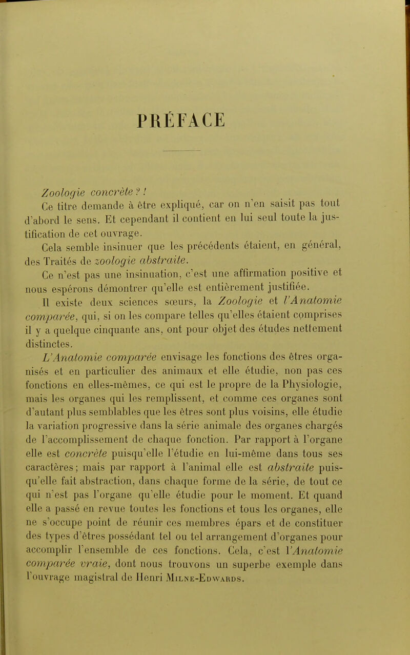 PRÉFACE Zoologie concrète ? ! Ce titre demande à être expliqué, car on n'en saisit pas tout d'abord le sens. Et cependant il contient en lui seul toute la jus- tification de cet ouvrage. Cela semble insinuer que les précédents étaient, en général, des Traités de zoologie abstraite. Ce n'est pas une insinuation, c'est une affirmation positive et nous espérons démontrer qu'elle est entièrement justifiée. Il existe deux sciences sœurs, la Zoologie et VAnatomie comparée, qui, si on les compare telles qu'elles étaient comprises il y a quelque cinquante ans, ont pour objet des études nettement distinctes. VAnatomie comparée envisage les fonctions des êtres orga- nisés et en particulier des animaux et elle étudie, non pas ces fonctions en elles-mêmes, ce qui est le propre de la Physiologie, mais les organes qui les remplissent, et comme ces organes sont d'autant plus semblables que les êtres sont plus voisins, elle étudie la variation progressive dans la série animale des organes chargés de l'accomplissement de chaque fonction. Par rapport à l'organe elle est concrète puisqu'elle l'étudié en lui-même dans tous ses caractères ; mais par rapport à l'animal elle est abstraite puis- qu'elle fait abstraction, dans chaque forme de la série, de tout ce qui n'est pas l'organe qu'elle étudie pour le moment. Et quand elle a passé en revue toutes les fonctions et tous les organes, elle ne s'occupe point de réunir ces membres épars et de constituer des types d'êtres possédant tel ou tel arrangement d'organes pour accomplir l'ensemble de ces fonctions. Cela, c'est VAnatomie comparée vraie, dont nous trouvons un superbe exemple dans l'ouvrage magistral de Henri Milne-Edw ahds.