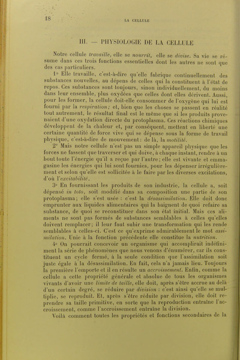 LA CKLLULE III. - PHYSIOLOGIE DE LA CELLULE Notre cellule travaille, elle se nourrit, elle se divise. Sa vie se ré- sume dans ces trois fonctions essentielles dont les autres ne sont que des cas particuliers. 1° Elle travaille, c'est-à-dire qu'elle fabrique continuellement des substances nouvelles, au dépens de celles qui la constituent à l'état de repos. Ces substances sont toujours, sinon individuellement, du moins dans leur ensemble, plus oxydées que celles dont elles dérivent. Aussi, pour les former, la cellule doit-elle consommer de l'oxygène qui lui est fourni par la respiration; et, bien que les choses se passent en réalité tout autrement, le résultat final est le même que si les produits prove- naient d'une oxydation directe du protoplasma. Ces réactions chimiques développent de la chaleur et, par conséquent, mettent en liberté une certaine quantité de force vive qui se dépense sous la forme de travail physique, c'est-à-dire de mouvement: delà, la motilitê. 2° Mais notre cellule n'est'pas un simple appareil physique que les forces ne fassent que traverser et qui doive, à chaque instant, rendre à un bout toute l'énergie qu'il a reçue par l'autre; elle est vivante et emma- gasine les énergies qui lui sont fournies, pour les dépenser irrégulière- ment et selon qu'elle est sollicitée à le faire par les diverses excitations, d'où Y excitabilité. 3° En fournissant les produits de son industrie, la cellule a, soit dépensé in toto, soit modifié dans sa composition une partie de son protoplasma; elle s'est usée : c'est la désassimilation. Elle doit donc emprunter aux liquides alimentaires qui la baignent de quoi refaire sa substance, de quoi se reconstituer dans son état initial. Mais ces ali- ments ne sont pas formés de substances semblables à celles qu'elles doivent remplacer; il leur faut subir une transformation qui les rende semblables à celles-ci. C'est ce qu'exprime admirablement le mot assi- milation. Unie à la fonction précédente elle constitue la nutrition. 4° On pourrait concevoir un organisme qui accomplirait indéfini- ment la série de phénomènes que nous venons d'énumérer, car ils cons- tituent un cycle fermé, à la seule condition que l'assimilation soit juste égale à la désassimilation. En fait, cela n'a jamais lieu. Toujours la première l'emporte et il en résulte un accroissement. Enfin, comme la cellule a cette propriété générale et absolue de tous les organismes vivants d'avoir une limite de taille, elle doit, après s'être accrue au delà d'un certain degré, se réduire par division : c'est ainsi qu'elle se mul- tiplie, se reproduit. Et, après s'être réduite par division, elle doit re- prendre sa taille primitive, en sorte que la reproduction entraîne l'ac- croissement, comme l'accroissement entraîne la division. Voilà comment toutes les propriétés et fonctions secondaires de la