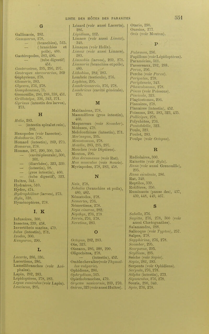 G Gallinacés, 282. Gamma rus, 278. — (branchies), 515. — ( branchies et poils), 480. Gastéropodes, 283, 496. — (tube digestif) 451. Gaslerosleus, 295, 29G, 297. Geotrupes stercorarius, 269 Géphyriens, 278. Glomeris, 283. Glycera, 276, .278. Gomphonema, 71. Grenouille, 286, 288,338, 451. Grillotalpa, 336, 343, 271. Gyrinus (intestin des larves), 273. H Hélix, 283. — (intestin spiral et rein), 282. Hexopodes (voir Insectes). Hololhuria, 278. Homard (intestin), 269, 270. Homarus, 278. Homme, 287, 290,300, 340. — (cavité pleurale), 300, 301. — (diarrhées), 323, 339. — (intestin), 98. — (gros intestin), 460. — (tube digestif), 323. Huître, 341. Hydraires, 510. Hydre, 474. Hydrophilinœ (larves), 273. Hyla, 338. Hyménoptères, 278. I, K Infusoires, 300. Insectes, 339, 458. Invertébrés marins, 479. lulus (intestin), 271. Ixodes, 300. Kanguroo, 290. L Lacerla, 286, 336. Lacertiens, 286. Lamellibranches (voir Acé- phales). Lapin, 282, 283. Lépidoptères, 278, 283. Lepus cuniculus (voir Lapin). Leuciscus, 295. Lézard (voir aussi Lacerta), 286. Ligidiwm, 112. Limace (voir aussi Limax), 340. Limaçon (voir Hélix). Limax (voir aussi Limace), 283. Limnobia (larves), 269, 271. Limnoria (branchies etpoils), 480. ^ Lilhobius, 2S2, 283. Lombric (testicule), 276. Lophius, 295. Lumbriconereis, 276, 278. Lumbricus (cavité générale), 276. M Maldaniens, 278. Mammifères (gros intestin), 460. Maquereau (voir Scomber). Méduses, 479. Melolonthines (intestin), 271. Merlangus, 295. Mesoslomum, 278. Motella, 283, 295, 297. Mouches (voir Diptères). Mouton, 290. Mus decumanus (voir Rat). Mus musculus (voir Souris). Myriapodes, 278, 283, 458. N Nais, 278. Nebalia (branchies etpoils), 480, 482. Nématodes, 278. Nemertes, 276. Némertiens, 278. Nepa cinerea, 282; Neplhys, 276, 278. Nereis, 276, 278. Neretina, 283. O Oclopus, 282, 283. Oie, 323. Oiseaux, 286, 288, 290. Oligochètes, 278. — (intestin), 452. Omblechevalier(voir Thymal- lus vulgaris). Ophidiens, 286. Ophrydium, 515. Opisthobranches, 479. Orycles nasicornis, 269, 270. Oslrea, 323 (voir aussi Huître). Otarie, 290. Oursins, 277. Ovis (voir Mouton). P Palœmon, 296. Papillons (voirLépidoptères). Paramécies, 511. Passereaux, 282, 288. Perça, 296. Perche (voir Perça). Peripalus, 278. Periplanela, 343. Phascolosoma, 278. Pisces (voir Poissons). Piscicola, 323. Plagiostomes, 296. Planaires, 278. Planaires (intestin), 452. Poissons, 282, 283, 323, 435. Pollicipes, 278. Polychètes, 276. Pontobdella, 323. Poule, 323. Poulet, 283. Poulpe (voir Oclojnts). R Radiolaires, 300. Rainette (voir Hyla). Raria (voir aussi Grenouille), 295. Rana esculenla, 286. Rat, 340. Reptiles, 339. Rotifères, 350. Ruminants (panse des), 437, 439, 448, 449, 467. S Sabella, 276. Sagilla, 276, 278, 300 (voir aussi Chaetognathes). Salamandre, 288. Salicoque (voir Ti/j/to)i), 257. Salpes, 278. Sapphirina, 276, 278. Scomber, 295. Scorpœna, 295. Scyllium, 295. Seiche (voir Sepia). Sepia, 282, 283. Serpents (voir Ophidiens). Serpula, 276, 278. Silpha (intestin), 273. Sipuncxdus, 276, 278. Souris, 290, 340. Spio, 276, 278.