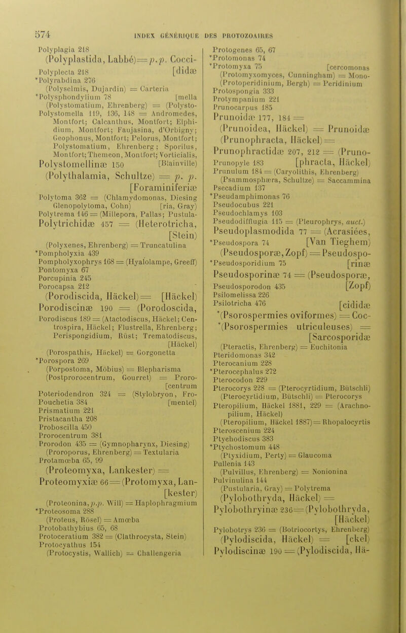 :.)7i- Polyplagia 218 (Polyplastida, La.bhé)= p.p. Cocci- Polyplecta 218 [tlidœ *Polyrabdina 276 (Polyselmis, Dujardin) = Carleria *Polysphondylium 78 |niella (Polyslomalium, Elircnbcrg) = (Polyslo- Polystomella 119, 136, 148 = Andromèdes, Montforl; Calcanlhus, Monlforl; Elphi- dium, Montforl; Fatijasina, d'Orbigny; Geoplionus, Montfort; Pelorus, Monlforl; Polyslomalium, Ëhrenberg; Sporilus, Montforl;Tliemeon, Monlforl; Vorlicialis, PolysLomellinrc 150 [Blainville) (Polytbalamia, Schultzc) = p. p. [Foraminiferi;r Polytoma 362 = (Ohlamydomonas, Diesing Glenopolyloma, Cohn) [ria, Gray) Polylrema 146 = (Millepora, Pallas; Puslula- Polytrichidae 457 = (Heterotriclia, [Slein) (Polyxenes, Elirenberg) = Truncalulina Tompholyxia 439 Pompholyxophrys 168 = (Hyalolampe, GreelT) Ponlomyxa 67 Porcupinia 2 ï5 Porocapsa 212 (Porodiscida, Hâckel) = [Hâckel) Porodiscinœ 190 = (Porodoscida, Porodiscus 189 = (Ataclodiscus, Hâckel; Cen- trospira, Hâckel; Flustrella, Ëhrenberg; Perispongidium, Rûst; Trematodiscus, [Hâckel) (Porospalhis, Hackel) = Gorgonetla *Porospora 269 (Porposloma, Môbius) = Blepharisma (Postprorocentrum, Gourrel) = Proro- [centrum = (Slylobryon, Fro- [menlel) 324 Poleriodendron Pouchelia 384 Prismatium 221 Pristacanlha 208 Proboscilla 450 Prorocenlrum 381 Prorodon 435 = (Gymnopharynx, Diesing) (Proroporus, Ëhrenberg) = Texlularia Prolamœba 65, 99 (Proteomyxa, Lankester) = Proteomyxiai 66 = (Protomyxa, Lan- [kestcr) (Proleonina,;>.^. Wiîl) = Haplophragmium *Proleosoma 288 (Proteus, Rôsel) = Amœba Prolobalhybius 65, 68 Proloceralium 382 = (Clathrocysta, Slein) Prolocyalhus 154 (Prolocyslis, Wallich) — Challengeria Prologenes 65, 67 Trolomonas 74 'Prolomyxa 75 [cercomonas (l'rolomyxomyces, Cunningliam) = Mono- (Protoperidinium, Uergh) = Peridinium Prolospongia 333 Prolympanium 221 Prunocarpus 185 Prunoidte 177, 184 = (Prunoidea, Hackel; == Prunoidae (Prunophracta, Hâckel PrunopliraclidcC 207, 212 = (Pruno- Prunopyle 183 [phracla, Hackel; Priinulum 184 = (Caryolilliis, Flirenberg) (Psammosphœra, Schullze) == Saccammina Psecadium 137 Tseudamphimonas 76 Pseudocubus 221 Pseudochlamys 103 Pseudodifllugia 115 = (Pleurophrys, aucl.) Pseudo}>lasmodida 77 = (Acrasiées, Tseudospora 74 [Van Tieghem) (Pseudosporœ, Zopf) = Pseudospo- *Pseudosporidium 75 [rinffî Pseudosporinae 74 = (Pseudosporœ, Pseudosporodon 435 [Zopf) Psilomelissa 226 Psilotricha 476 [cididiC *(Psorospermies oviformes) = Coc- (Psorospermies utriculeuses) = [Sarcosporida? (Pteractis, Fhrenberg) = Euchitonia Pleridomonas 342 Pterocanium 228 *Pterocephalus 272 Plerocodon 229 Plerocorys 228 = (Pterocyrlidium, Biilschli) (Plerocyrlidium, Bùlschli) = Plerocorys Pteropilium, Hâckel 1881, 229 = (Arachno- pilium, Hackel) (Pteropilium, Hâckel 1887)= Rhopalocyrtis Pteroscenium 224 Ptyehodiscus 383 *Plychoslomum 448 (Plyxidium, Perly) = Glaucoma Pullenia 143 (Pulvillus, Fhrenberg) = Nonionina Pulvinulina 144 (Puslularia, Gray) = Polytrema (Pylobothryda, Hackel) = Pylobothryinae 236=(Pvlobothrvda, [Hackel) Pylobolrys 236 = (Bolriocorlys, Ëhrenberg) (Pylodiscida, Hackel) = [ckel) Pvlodiscinaî 190 = (Pylodiscida, Hà-