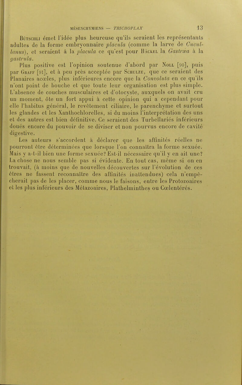 Bûtsciili émet l'idée plus heureuse qu'ils seraient les représentants adultes de la forme embryonnaire placula (comme la larve de Cucul- lanus), et seraient à la placula ce qu'est pour Hàckel la Gastrsea à la gastrula. Plus positive est l'opinion soutenue d'abord par Noll [90], puis par Graff [91], et à peu près acceptée par Schulze, que ce seraient des Planaires acœles, plus inférieures encore que la Convoluta en ce qu'ils n'ont point de bouche et que toute leur organisation est plus simple. L'absence de couches musculaires et d'otocyste, auxquels on avait cru un moment, ôte un fort appui à cette opinion qui a cependant pour elle l'habitus général, le revêtement ciliaire, le parenchyme et surtout les glandes et les Xanthochlorelles, si du moins l'interprétation des uns et des autres est bien définitive. Ce seraient des Turbellariés inférieurs doués encore du pouvoir de se diviser et non pourvus encore de cavité digestive. Les auteurs s'accordent à déclarer que les affinités réelles ne pourront être déterminées que lorsque l'on connaîtra la forme sexuée. Mais y a-L-il bien une forme sexuée? Est-il nécessaire qu'il y en ait une? La chose ne nous semble pas si évidente. En tout cas, môme si on en trouvait, (à moins que de nouvelles découvertes sur l'évolution de ces êtres ne fassent reconnaître des affinités inattendues) cela n'empê- cherait pas de les placer, comme nous le faisons, entre les Protozoaires et les plus inférieurs des Métazoaires, Plathelminthes ou Cœlentérés.