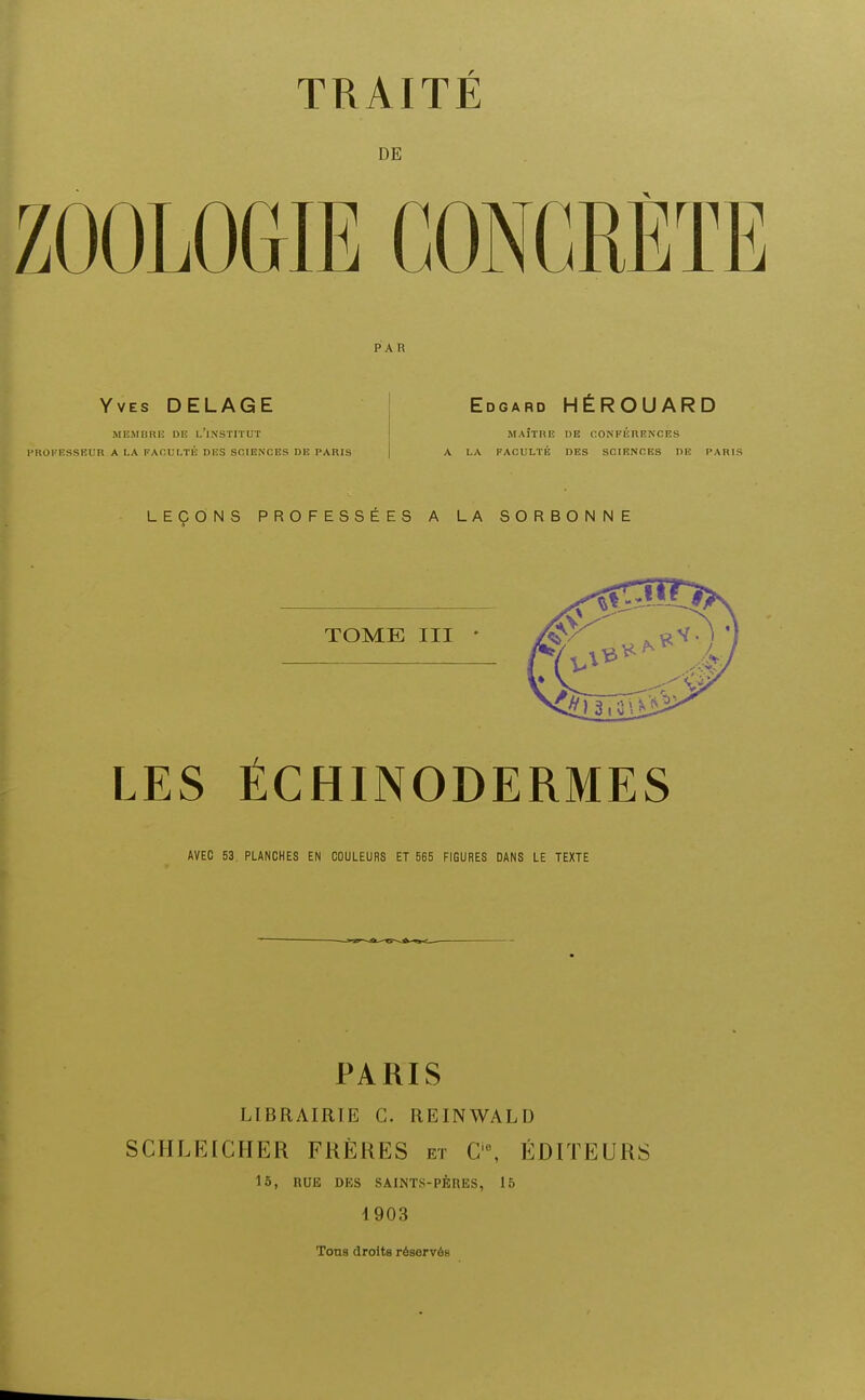 DE ZOOLOGIE CONCRÈTE PAR Yves DELAGE MEMBRE DE l'iNSTITUT l'ROKESSEUR A LA FACULTÉ DES SCIENCES DE PARIS Edgard HÉROUARD MAÎTRE DB CONFÉRENCES LA FACULTÉ DES SCIENCES DE PA LEÇONS PROFESSÉES A LA SORBONNE TOME III ' LES ECHINODERMES AVEC 53. PLANCHES EN COULEURS ET 565 FIGURES DANS LE TEXTE PARIS LIBRAIRIE C. REINWALD SCHLEICHER FRÈKES et C, ÉDITEURS 15, BUE DES SAINTS-PÈRES, 15 4903 Tons droits réservés