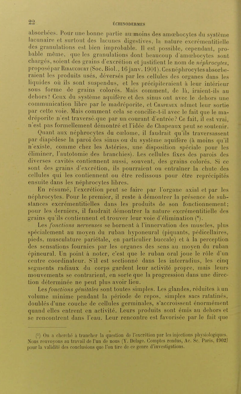 ^■^ F.r.MINODERMES absorhées. Pour iiik; bomi(> i>;iiaio au moins des aniœbocyles du sysli'ine lacunairo et surtout des lacunes diyostives, la nature excrémeiîtitiolle des granulations est bien improbable. Il est possible, cependant, pro- bable même, que les granulations dont beaucoup d'amœbocytes sont chargés, soient des grains d'excrétion et justifient le nom de néphrocytes, proposépar RiiiAiicoiiivr (Soc. Biol., 16 janv. 1901). Ccsnépbrocytesabsorbe- raient les produits usés, déversés par les cellules des organes dans les liquides où ils sont suspendus, et les précipiteraient à leur intérieur sous forme de grains colorés. Mais comment, de là, iraient-ils au dehors? Ceux du système aquifère et des sinus ont avec le dehors une communication libre par le madréporite, et Chapeaux admet leur sortie par cette voie. Mais comment cela se concilie-t-il avec le fait que le ma- dréporite n'est traversé.que par un courant d'entrée? Ce fait, il est vrai, n'est pas formellement démontré et l'idée de Chapeaux peut se soutenir. Quant aux néphrocytes du cœlome, il faudrait qu'ils traversassent par diapédèse la paroi des sinus ou du système aquifère (à moins qu'il n'existe, comme chez les Astéries, une disposition spéciale pour les éliminer, l'autotomie des branchies). Les cellules fixes des parois des diverses cavités contiennent aussi, souvent, des grains colorés. Si ce sont des grains d'excrétion, ils pourraient ou entraîner la chute des cellules qui les contiennent ou être redissous pour être reprécipilés ensuite dans les néphrocytes libres. En résumé, l'excrétion peut se faire par l'organe axial et par les néphrocytes. Pour le premier, il reste à démonIrer la présence de sub- stances excrémentiticlles dans les produits de son fonctionnement; pour les derniers, il faudrait démontrer la nature excrémentitielle des grains qu'ils contiennent et trouver leur voie d'élimination ('). Les fonctions nerveuses se bornent à l'innervation des muscles, plus spécialement au moyen du ruban hyponeural (piquants, pédicellaires, pieds, musculature pariétale, en particulier buccale) et à la perception des sensations fournies par les organes des sens au moyen du ruban épineural. Un point à noter, c'est que le ruban oral joue le rôle d'un centre coordinaleur. S'il est sectionné dans les interradius, les cinq segments radiaux du corps gardent leur activité propre, mais leurs mouvements se contrarient, en sorte que la progression dans une direc- tion déterminée ne peut plus avoir lieu. Les fonctions géjiitales sont toutes simples. Les glandes, réduites à un volume minime pendant la période de repos, simples sacs ratatinés, doublés d'une couche de cellules germinales, s'accroissent énormément quand elles entrent en activité. Leurs produits sont émis au dehors et se rencontrent dans l'eau. Leur rencontre est favorisée par le fait que (1) On a cherché à trancher la question de l'excrétion par les injections physiolojriqnes. Nous renvoyons au travail de l'un de nous (Y. Delage. Comptes rendus, Ac. Se. Paris. l!)Oi) pour la validité des conclusions que l'on tire de ce genre d'investigations.