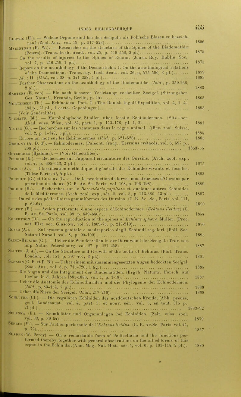 LxJDWiG (H.). — Welche Organe sind bci den Seeigeln als Poli'scbe Blasen zu bezeich- nen? (Zool. Anz., vol. 19, p. 517-523) 18% Macintosh (H. W.). — Researchcs on Ihe structure of Ihe Spines of the Diudemalidœ (Peters). (Trans. Irish. Acad., vol. 25, p. 519-558, 3 pl.) 1875 On tbe results of injuries to the Spines of Ecbini. (Journ. Roy. Dublin Soc, vol. 7, p. 246-2-'i9, 1 pl.) 1875 — Report on the acanlholofjy of the Dcsmostioha: I. On the acanlhological relations of the Dosmosticha. (Trans. roy. Irish Acad., vol. 26, p, 475-490, 3 pl.) 1879 Id. : II. {Ibid..yol. 28, p. 241-258, 4 pl.) 1883 Further Observations on the acanthology of the Diadematidae. [Ibid., p. 259-266, 2 pl.) 1883 Mautens (E. von). — Ein nach iiusserer Vcrletzung verbeilter Seeigel. (Sitzungsber. Ges. Naturf., Freunde, Berlin, p. 14) 1865 MORTENSEN (Th.). — Echinoïdea. Part. I. (The Danish Ingolf-Expedition, vol. 4, 1, 4, 193 p., 21 pl., 1 carte. Copenhagen) 1893 (Voir Généralités). Xi-.LMAYR (M.). — Morphologische Studien Uber fossile Echinodermen. (Sitz.-ber. Akad. wiss. Wien, vol. 84, part. 1, p. 143-176, pl. 1, 2) 1881 Nj.Miiic (G.). — Recherches sur les ventouses dans le règne animal. ((Rec. zool. Suisse, vol. 2, p. 1-147, 5 pl.). 1885 Encore un mot sur les Echinodermes. (Ibid., p. 521-526) 1885 GiuiiGNY (A. D. d'). — Echinodermes. (Paléont. franc., Terrains crétacés, vol. 6, 597 p., 206 pl.)  1853-55 UsTERGREN (Hjalmar). — (Voir Généralités).- Pi'itKiEU (E.). — Recherches sur l'appareil circulatoire des Oursins. (ATch. zool. exp., vol. 4, p. 605-643, 2 pl.) 1875 Po.MEL (A.). — Classification méthodique et générale des Echinides vivants et fossiles. (Thèse Paris, 4», 4 pl.) 1883 PoucHET (G.) et Chabry (L.). —De la production de larves monstrueuses d'Oursins par privation de chaux. (G. R. Ac. Se. Paris, vol. 108, p. 196-198) 1889 Prouho (H.). — Recherches sur le Dorocidaris papillaia et quelques autres Echinides de la Méditerranée. (Arch. zool. exp., sér. 2. vol. 5, p. 213-380, 13 pl.) 1887 Du rôle des pédicellaires gemmiformes des Oursins. (C. R. Ac. Se, Paris, vol. 111, p. 62-64) 1890 Robert (E.). — Action perforante d'une espèce d'Echinodermes [Echiniis lividus) (C. R. Ac. Se. Paris, vol. 39, p. 639-640)- 1854 RoBi:RTSOr.' (D.). — On the reproduction of tbe spines of Echinas sphœra Millier. (Proc. nat. Hist. soc. Glascow, vol. 2, 1869-75, p. 217-219) 1876 Russe (A.). — Sul systema génitale e madreporico degli Echinidi regolari. (Boll. Soc. Natural Napoli, vol. 8, p. 90-109) 1895 Saint-Hilaire (G.). —Ueber die Wanderzellen in derDarmw^and der Seeigel. (Trav. soc, imp. Natur. Petersbourg, vol. 27, p. 221-248) 1887 Sai.ter (J. a.). — On tbe Structure and Growth of tbe toolh of Echinus. (Pbil. Trans. London, vol. 151, p. 397-407, 3 pl.) 1861 Sarasin(C. F. et P. B.). —Ueber einem mitzusammengesetzten Augen bedecklen Seeigel. (Zool. Anz., vol. 8, p. 715-720, 1 fig.) 1885 - Die Augen und das Inlegument der Diadematid.en. (Ergeb. Naturw. Forscb. auf Ceylon in d. Jabren 1885-1886, vol. 1, p. 1-18).' 1887 - Ueber die Anatomie der Echinolhuriden und die Phylogenie der Echinodermen. (/6(W., p. 83-154, 7 pl.) 1888 ■ Ueber die Niere der Seeigel. (Ibid., 217-218) -. 1888 ScHi.iiTER (Cl.). — Die regularen Ecbiniden der norddeutscben Kreide. (Abh. preuss. geol. Landesaust., vol. 4, part, 1; et nouv. sér., vol. 5, en tout. 315 p., 21 pl.) 1883-92 Selexka (E.). — Kcimblâller und Organanlagen bei Ecbiniden. (Zeit. wiss. zool. vol. 33, p. 39-54) 1879 Serres (M.). — Sur l'action perforante de VEchinus lividus. (G. R. Ac.Sc. Paris, vol. 44, P- 72) 1857 Si,adi;n (W. Percy). — On a remarkable form of Pedicellaria and ihe functions per- formed thereby, together with gênerai observations on the allied forms of this organ in the Echiiiidœ. (Ann. Mag. Nat. Hist., sér. 5, vol. 6, p. 101-114, 2 pl.). 1880