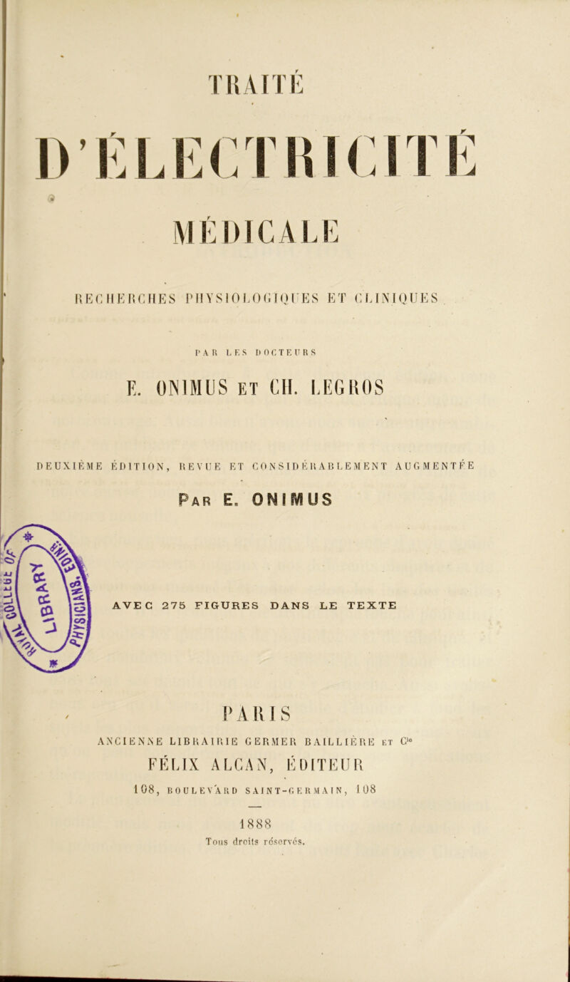 T H AIT E D’ELFJ M ÉI ) 1C A U: HECHEHCHES PHYS 1 0 LOdlQHES ET (M.INIQUES r A R L E S DOCTEURS E. ÜNIMUS ET Cil. LEGROS DEUXIÈME ÉDITION, REVUE ET CONSIDÉRABLEMENT AUGMENTÉE Par e, ONIMUS AVEC 275 FIGURES DANS LE TEXTE PARIS ANCIENNE LIBRAIRIE GERMER BAILLIÈRE et G‘« FÉLIX ALCAN, ÉDITEUR 108, BOULEVARD S A 1 N T-GERMA I N , 108 1888 Tons droits réservés.