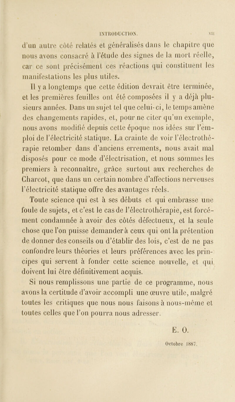 d’un autre côté relatés et généralisés dans le chapitre que nous avons consacré à l’étude des signes de la mort réelle, car ce sont j)récisément ces réactions ({ui constituent les manirestations les plus utiles. Il y a longtemps que cette édition devrait être terminée, et les premières feuilles ont été composées il y a déjà plu- sieurs années. Dans un sujet tel que celui-ci, le temps amène des changements rapides, et, pour ne citer qu’un exemple, nous avons modifié depuis cette époque nos idées sur l’em- ploi de l’électricité statique. La crainte de voir l’électrothé- rapie retomber dans d’anciens errements, nous avait mal disposés pour ce mode d’électrisation, et nous sommes les premiers à reconnaître, grâce surtout aux recherches de Charcot, que dans un certain nombre d’affections nerveuses l’électricité statique offre des avantages réels. Toute science qui est à ses débuts et qui embrasse une foule de sujets, et c’est le cas de l’électrothérapie, est forcé- ment condamnée à avoir des côtés défectueux, et la seule chose que l’on puisse demandera ceux qui ont la prétention de donner des conseils ou d’établir des lois, c’est de ne pas confondre leurs théories et leurs préférences avec les prin- cipes qui servent à fonder cette science nouvelle, et qui doivent lui être définitivement acquis. Si nous remplissons une partie de ce programme, nous avons la certitude d’avoir accompli une œuvre utile, malgré toutes les critiques que nous nous faisons à nous-même et toutes celles que l’on pourra nous adresser. Octobre J8S7.