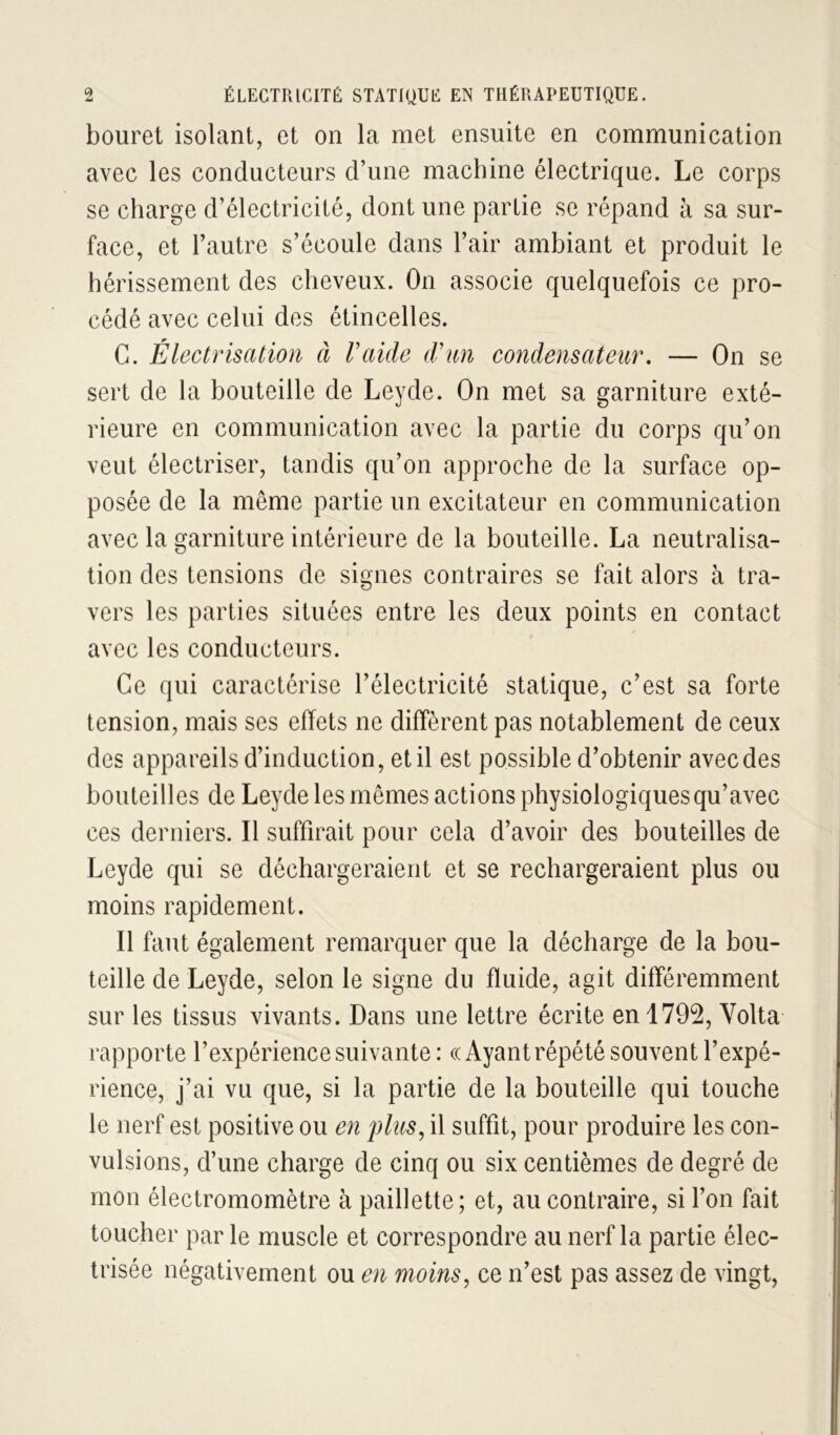 bouret isolant, et on la met ensuite en communication avec les conducteurs d’une machine électrique. Le corps se charge d’électricité, dont une partie se répand à sa sur- face, et l’autre s’écoule dans l’air ambiant et produit le hérissement des cheveux. On associe quelquefois ce pro- cédé avec celui des étincelles. G. Électrisation à l’aide d’an condensateur, — On se sert de la bouteille de Leyde. On met sa garniture exté- rieure en communication avec la partie du corps qu’on veut électriser, tandis qu’on approche de la surface op- posée de la même partie un excitateur en communication avec la garniture intérieure de la bouteille. La neutralisa- tion des tensions de signes contraires se fait alors à tra- vers les parties situées entre les deux points en contact avec les conducteurs. Ce qui caractérise l’électricité statique, c’est sa forte tension, mais ses effets ne diffèrent pas notablement de ceux des appareils d’induction, et il est possible d’obtenir avec des bouteilles de Leyde les memes actions physiologiques qu’avec ces derniers. Il suffirait pour cela d’avoir des bouteilles de Leyde qui se déchargeraient et se rechargeraient plus ou moins rapidement. Il faut également remarquer que la décharge de la bou- teille de Leyde, selon le signe du fluide, agit différemment sur les tissus vivants. Dans une lettre écrite en 1792, Volta rapporte l’expérience suivante : « Ayant répété souvent l’expé- rience, j’ai vu que, si la partie de la bouteille qui touche le nerf est positive ou en plus, il suffit, pour produire les con- vulsions, d’une charge de cinq ou six centièmes de degré de mon électromomètre à paillette; et, au contraire, si l’on fait toucher par le muscle et correspondre au nerf la partie élec- trisee négativement ou en moins, ce n’est pas assez de vingt,