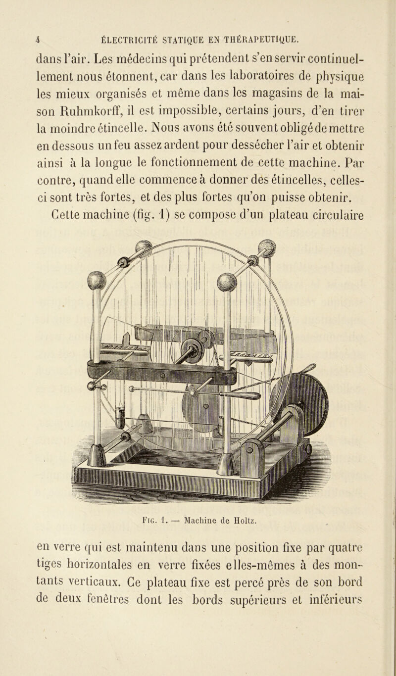 dans Tair. Les médecins qui prétendent s’en servir continuel- lement nous étonnent, car dans les laboratoires de physique les mieux organisés et même dans les magasins de la mai- son Ruhmkorff, il est impossible, certains jours, d’en tirer la moindre étincelle. Nous avons été souvent obligé de mettre en dessous un feu assez ardent pour dessécher l’air et obtenir ainsi à la longue le fonctionnement de cette machine. Par contre, quand elle commence à donner des étincelles, celles- ci sont très fortes, et des plus fortes qu’on puisse obtenir. Cette machine (fig. 1) se compose d’un plateau circulaire Fig. 1. — Machine de Holtz. en verre qui est maintenu dans une position fixe par quatre tiges horizontales en verre fixées elles-mêmes à des mon- tants verticaux. Ce plateau fixe est percé près de son bord de deux fenêtres dont les bords supérieurs et inférieurs