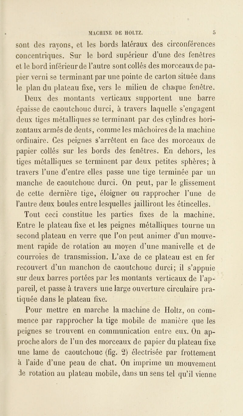 sont des rayons, et les bords latéraux des circonférences concentriques. Sur le bord supérieur dune des fenêtres et le bord inférieur de l’autre sont collés des morceaux de pa- pier verni se terminant par une pointe de carton située dans le plan du plateau fixe, vers le milieu de chaque fenêtre. Deux des montants verticaux supportent une barre épaisse de caoutchouc durci, à travers laquelle s’engagent deux tiges métalliques se terminant par des cylindres hori- zontaux armés de dents, comme les mâchoires de la machine ordinaire. Ces peignes s’arrêtent en face des morceaux de papier collés sur les bords des fenêtres. En dehors, les tiges métalliques se terminent par deux petites sphères; à travers l’une d’entre elles passe une tige terminée par un manche de caoutchouc durci. On peut, par le glissement de cette dernière tige, éloigner ou rapprocher l’une de l’autre deux boules entre lesquelles jailliront les étincelles. Tout ceci constitue les parties fixes de la machine. Entre le plateau fixe et les peignes métalliques tourne un second plateau en verre que l’on peut animer d’un mouve- ment rapide de rotation au moyen d’une manivelle et de courroies de transmission. L’axe de ce plateau est en fer recouvert d’un manchon de caoutchouc durci; il s’appuie sur deux barres portées par les montants verticaux de l’ap- pareil, et passe à travers une large ouverture circulaire pra- tiquée dans le plateau fixe. Pour mettre en marche la machine de Holtz, on com- mence par rapprocher la tige mobile de manière que les peignes se trouvent en communication entre eux. On ap- proche alors de l’un des morceaux de papier du plateau fixe une lame de caoutchouc (fig. 2) électrisée par frottement à l’aide d’une peau de chat. On imprime un mouvement de rotation au plateau mobile, dans un sens tel qu’il vienne