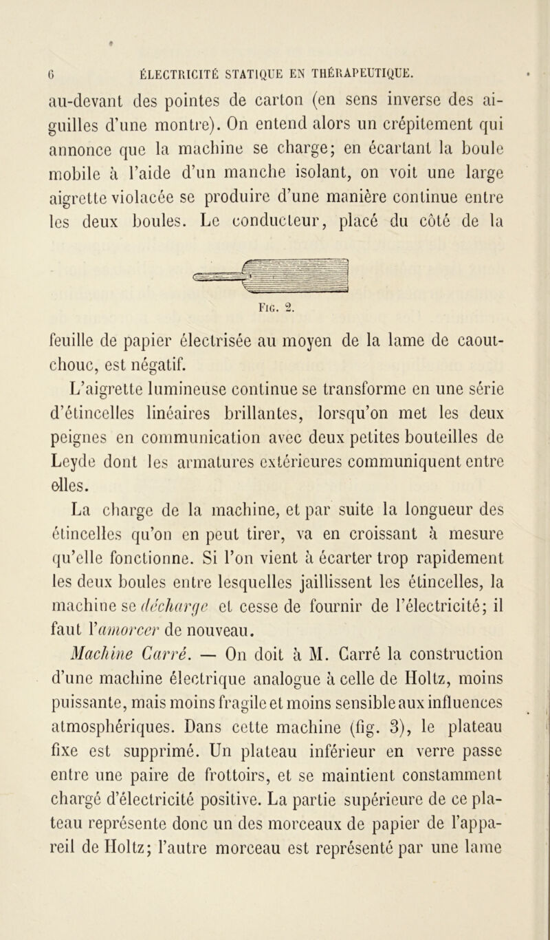 au-devant des pointes de carton (en sens inverse des ai- guilles d’une montre). On entend alors un crépitement qui annonce que la machine se charge; en écartant la boule mobile à l’aide d’un manche isolant, on voit une large aigrette violacée se produire d’une manière continue entre les deux boules. Le conducteur, placé du côté de la Fig. 2. feuille de papier électrisée au moyen de la lame de caout- chouc, est négatif. L’aigrette lumineuse continue se transforme en une série d’étincelles linéaires brillantes, lorsqu’on met les deux peignes en communication avec deux petites bouteilles de Leyde dont les armatures extérieures communiquent entre elles. La charge de la machine, et par suite la longueur des étincelles qu’on en peut tirer, va en croissant à mesure qu’elle fonctionne. Si l’on vient à écarter trop rapidement les deux boules entre lesquelles jaillissent les étincelles, la machine se t/ccAr/rr/c et cesse de fournir de l’électricité; il faut Y amorcer de nouveau. Machine Carré. — On doit à M. Carré la construction d’une machine électrique analogue à celle de Holtz, moins puissante, mais moins fragile et moins sensible aux influences atmosphériques. Dans cette machine (fig. 3), le plateau fixe est supprimé. Un plateau inférieur en verre passe entre une paire de frottoirs, et se maintient constamment chargé d’électricité positive. La partie supérieure de ce pla- teau représente donc un des morceaux de papier de l’appa- reil de Holtz; l’autre morceau est représenté par une lame