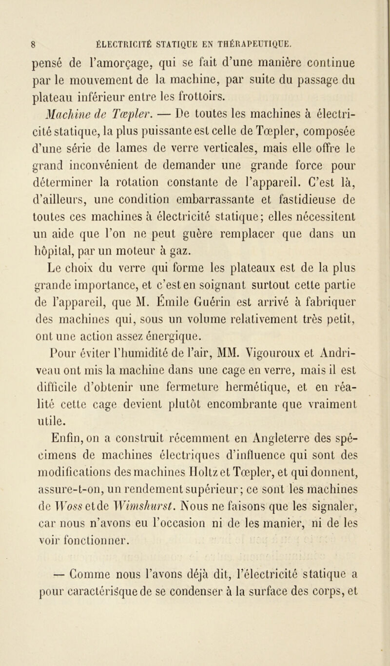 pensé de Tamorçage, qui se fait d'une manière continue par le mouvement de la machine, par suite du passage du plateau inférieur entre les frottoirs. Machine de Tœpler. — De toutes les machines à électri- cité statique, la plus puissante est celle de Tœpler, composée d’une série de lames de verre verticales, mais elle offre le grand inconvénient de demander une grande force pour déterminer la rotation constante de l’appareil. C’est là, d’ailleurs, une condition embarrassante et fastidieuse de toutes ces machines à électricité statique; elles nécessitent un aide que l’on ne peut guère remplacer que dans un hôpital, par un moteur à gaz. Le choix du verre qui forme les plateaux est de la plus grande importance, et c’est en soignant surtout cette partie de l’appareil, que M. Émile Guérin est arrivé à fabriquer des machines qui, sous un volume relativement très petit, ont une action assez énergique. Pour éviter riiumidité de l’air, MM. Vigoureux et Andri- veau ont mis la machine dans une cage en verre, mais il est difficile d’obtenir une fermeture hermétique, et en réa- lité cette cage devient plutôt encombrante que vraiment utile. Enfin, on a construit récemment en Angleterre des spé- cimens de machines électriques d’influence qui sont des modifications des machines Iloltz et Tœpler, et qui donnent, assure-t-on, un rendement supérieur; ce sont les machines de TF^>55etde Winishiirst. Nous ne faisons que les signaler, car nous n’avons eu l’occasion ni de les manier, ni de les voir fonctionner. — Comme nous l’avons déjà dit, l’électricité statique a pour caractérisque de se condenser à la surface des corps, et