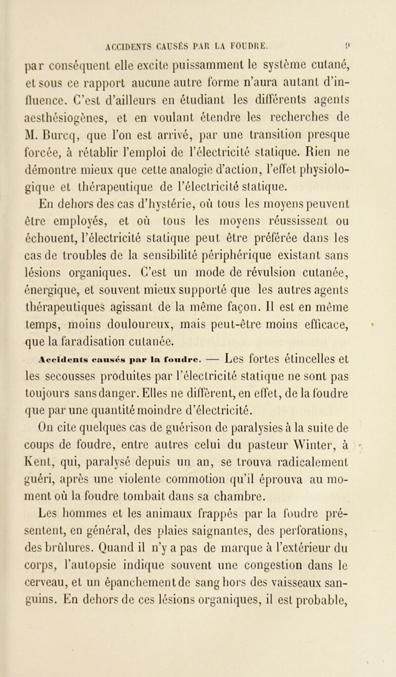 ACCIDENTS CAUSÉS PAR LA FOUDRE. î» par conséquent elle excite puissamment le système cutané, et sous ce rapport aucune autre forme n’aura autant d’in- lluence. C’est d’ailleurs en étudiant les différents agents aesthésiocfènes, et en voulant étendre les recherches de O / M. Burcq, que l’on est arrivé, par une transition presque forcée, à rétablir l’emploi de l’électricité statique. Rien ne démontre mieux que cette analogie d’action, l’effet physiolo- gique et thérapeutique de l’électricité statique. En dehors des cas d’hystérie, où tous les moyens peuvent être employés, et où tous les moyens réussissent ou échouent, l’électricité statique peut être préférée dans les cas de troubles de la sensibilité périphérique existant sans lésions organiques. C’est un mode de révulsion cutanée, énergique, et souvent mieux supporté que les autres agents thérapeutiques agissant de la même façon. Il est en même temps, moins douloureux, mais peut-être moins efficace, que la faradisation cutanée. Accidents causés pat* la foudre. LeS forteS CtinCelleS et les secousses produites par l’électricité statique ne sont pas toujours sans danger. Elles ne diffèrent, en effet, de la foudre que par une quantité moindre d’électricité. On cite quelques cas de guérison de paralysies à la suite de coups de foudre, entre autres celui du pasteur Winter, à • Kent, qui, paralysé depuis un an, se trouva radicalement guéri, après une violente commotion qu’il éprouva au mo- ment où la foudre tombait dans sa chambre. Les hommes et les animaux frappés par la foudre pré- sentent, en général, des plaies saignantes, des perforations, des brûlures. Quand il n’y a pas de marque à l’extérieur du corps, l’autopsie indique souvent une congestion dans le cerveau, et un épanchement de sang hors des vaisseaux san- guins. En dehors de ces lésions organiques, il est probable.