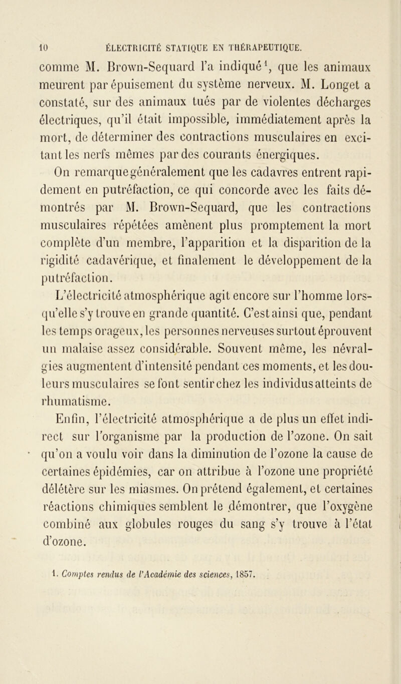 comme M. Brown-Seqiiard l’a indiqué \ que les animaux meurent par épuisement du système nerveux. M. Longet a constaté, sur des animaux tués par de violentes décharges électriques, qu’il était impossible, immédiatement après la mort, de déterminer des contractions musculaires en exci- tant les nerfs mêmes par des courants énergiques. On remarque généralement que les cadavres entrent rapi- dement en putréfaction, ce qui concorde avec les faits dé- montrés par M. Brown-Sequard, que les contractions musculaires répétées amènent plus promptement la mort complète d’un membre, l’apparition et la disparition de la rigidité cadavérique, et finalement le développement de la putréfaction. L’électricité atmosphérique agit encore sur l’homme lors- qu’elle s’y trouve en grande quantité. C’est ainsi que, pendant les temps orageux, les personnes nerveuses surtout éprouvent un malaise assez considérable. Souvent même, les névral- gies augmentent d’intensité pendant ces moments, et les dou- leurs musculaires se font sentir chez les individus atteints de rhumatisme. Enfin, l’électricité atmosphérique a de plus un effet indi- rect sur lorganisme par la production de l’ozone. On sait • qu’on a voulu voir dans la diminution de l’ozone la cause de certaines épidémies, car on attribue à l’ozone une propriété délétère sur les miasmes. On prétend également, et certaines réactions chimiques semblent le démontrer, que l’oxygène combiné aux globules rouges du sang s’y trouve à l’état d’ozone. 1. Comptes rendus de l'Académie des sciences, 1857.