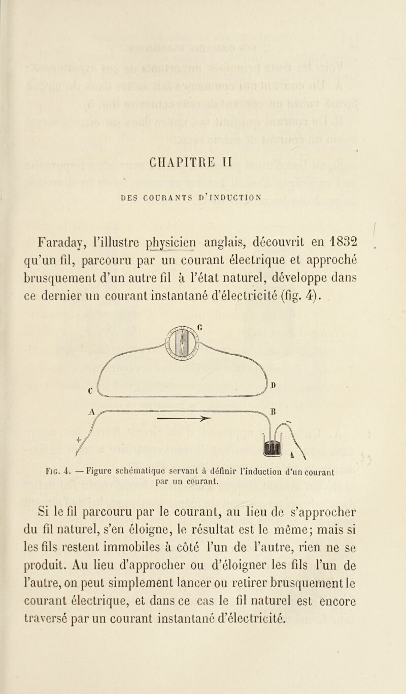 DES COURANTS D’INDUCTION Faraday, l’illustre pjiysicien anglais, découvrit en 1832 qu’un fd, parcouru par un courant électrique et approché brusquement d’un autre fd à l’état naturel, développe dans ce dernier un courant instantané d’électricité (fig. 4). Fjg. 4. — Figure schématique servant à définir l’induction d’un courant par un courant. Si le fil parcouru par le courant, au lieu de s’approcher du fil naturel, s’en éloigne, le résultat est le même; mais si les fils restent immobiles à côté l’un de l’autre, rien ne se produit. Au lieu d’approcher ou d’éloigner les fils l’un de fautre, on peut simplement lancer ou retirer brusquement le courant électrique, et dans ce cas le fd naturel est encore traversé par un courant instantané d’électricité.