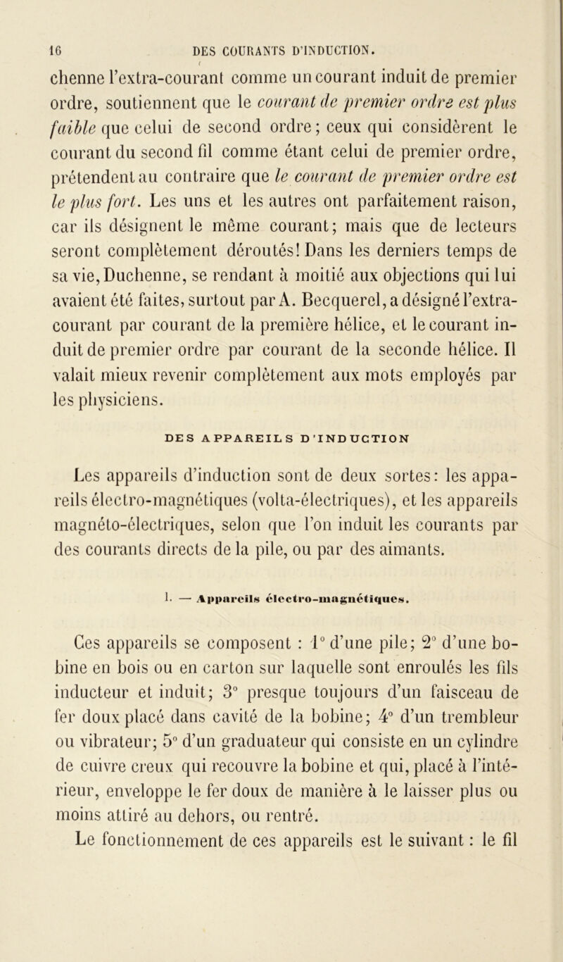 f chenue l’extra-courant comme un courant induit de premier ordre, soutiennent que le courant de premier ordre est plus faible que celui de second ordre ; ceux qui considèrent le courant du second fil comme étant celui de premier ordre, prétendent au contraire que le courant de premier ordre est le plus fort. Les uns et les autres ont parfaitement raison, car ils désignent le même courant; mais que de lecteurs seront complètement déroutés! Dans les derniers temps de sa vie,Duchenne, se rendant à moitié aux objections qui lui avaient été faites, surtout par A. Becquerel, a désigné Textra- courant par courant de la première hélice, et le courant in- duit de premier ordre par courant de la seconde hélice. Il valait mieux revenir complètement aux mots employés par les physiciens. DES APPAREILS D’INDUCTION Les appareils d’induction sont de deux sortes: les appa- reils électro-magnétiques (volta-électriques), et les appareils magnéto-électri({ues, selon que l’on induit les courants par des courants directs de la pile, ou par des aimants. I- — Appareils clcctro-mngnétiqucs. Ces appareils se composent : 1' d’une pile; d’une bo- bine en bois ou en carton sur laquelle sont enroulés les fils inducteur et induit; S'' presque toujours d’un faisceau de fer doux placé dans cavité de la bobine; 4*^ d’un trembleur ou vibrateur; 5® d’un graduateur qui consiste en un cylindre de cuivre creux qui recouvre la bobine et qui, placé à l’inté- rieur, enveloppe le fer doux de manière à le laisser plus ou moins attiré au dehors, ou rentré. Le fonctionnement de ces appareils est le suivant : le fil