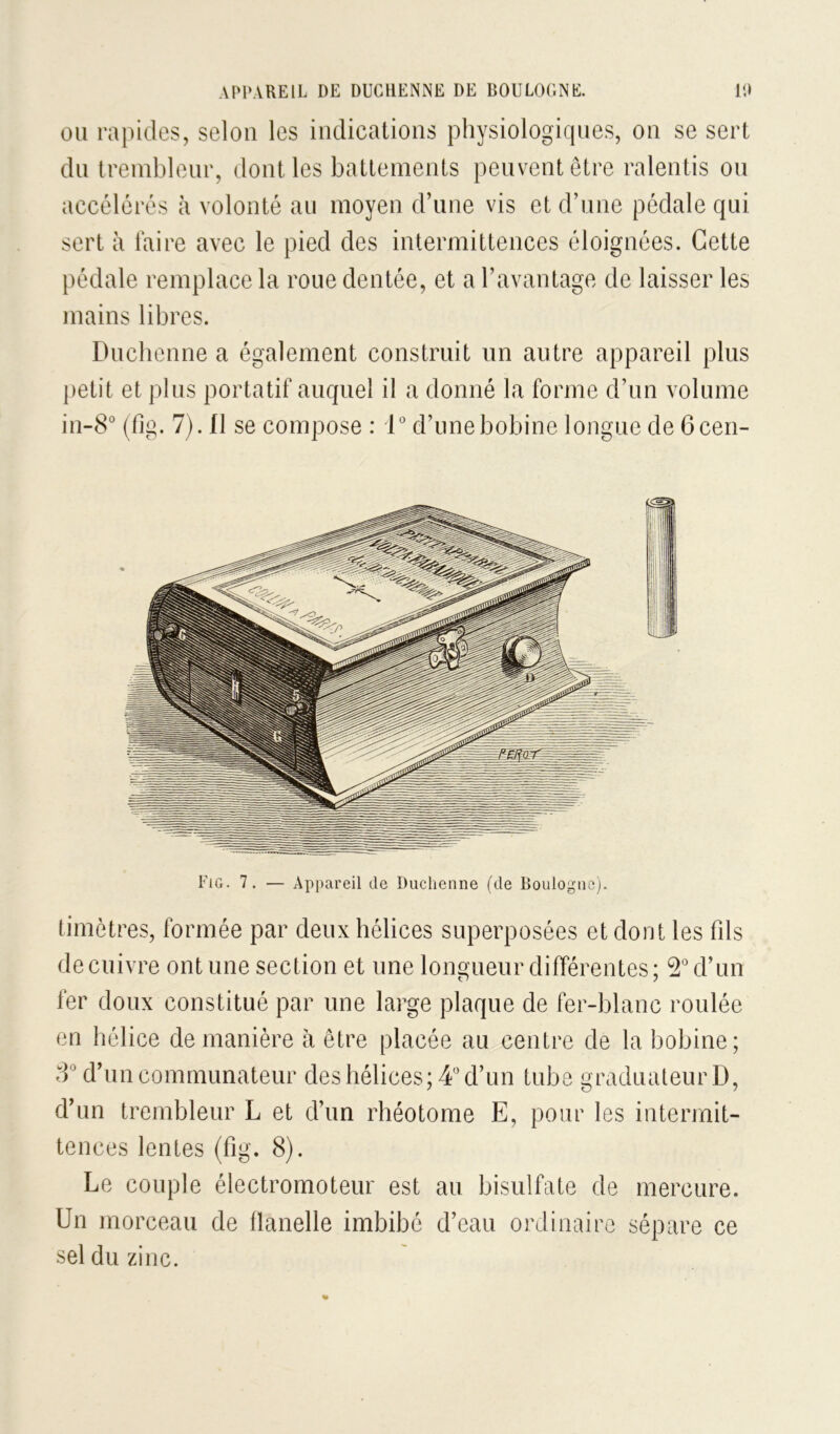 APPAREIL DE DUGHENNE DE BOULOGNli. IP OU rapides, selon les indications physiologiques, on se sert du treinbleur, dont les battements peuvent être ralentis ou accélérés à volonté au moyen d’une vis et d’une pédale qui sert à taire avec le pied des intermittences éloignées. Cette pédale remplace la roue dentée, et a l’avantage de laisser les mains libres. Duclienne a également construit un autre appareil plus petit et plus portatif auquel il a donné la forme d’un volume in-8° (fig. 7). fl se compose : 1° d’une bobine longue de 6 cen- timètres, formée par deux hélices superposées et dont les fds de cuivre ont une section et une longueur différentes; d’un fer doux constitué par une large plaque de fer-blanc roulée en hélice de manière à être placée au centre de la bobine; d’un comrnunateur des hélices; 4” d’un tube graduateur D, d’un treinbleur L et d’un rhéotome E, pour les intermit- tences lentes (fig. 8). Le couple électromoteur est au bisulfate de mercure. Un morceau de tlanelle imbibé d’eau ordinaire sépare ce sel du zinc.