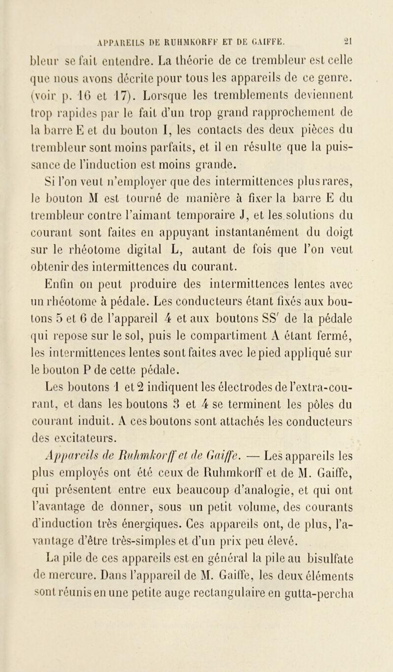 bleur se fait eiileiidre. La théorie de ce trembleiir est celle que nous avons décrite pour tous les appareils de ce genre, (voir p. 10 et 17). Lorsque les tremblements deviennent trop rapides par le fait d’un trop grand rapprochement de la barre E et du bouton I, les contacts des deux pièces du trembleur sont moins parfaits, et il en résulte que la puis- sance de l’induction est moins grande. Si l’on veut n’employer que des intermittences plus rares, le bouton M est tourné de manière à fixer la barre E du trembleur contre l’aimant temporaire J, et les solutions du courant sont faites en appuyant instantanément du doigt sur le rhéotome digital L, autant de fois que l’on veut obtenir des intermittences du courant. Enfin on peut produire des intermittences lentes avec un rhéotome à pédale. Les conducteurs étant fixés aux bou- tons 5 et 6 de l’appareil 4 et aux boutons SS' de la pédale qui repose sur le sol, puis le compartiment A étant fermé, les intermittences lentes sont faites avec le pied appliqué sur le bouton P de cette pédale. Les boutons 1 et 2 indiquent les électrodes de l’extra-cou- rant, et dans les boutons 3 et 4 se terminent les pôles du courant induit. A ces boutons sont attachés les conducteurs des excitateurs. Appareils de RulmJiorlf et de Gaiffe. — Les appareils les plus employés ont été ceux de Ruhmkorff et de M. Gaiffe, qui présentent entre eux beaucoup d’analogie, et qui ont l’avantage de donner, sous un petit volume, des courants d’induction très énergiques. Ces appareils ont, de plus, l’a- vantage d’être très-simples et d’un prix peu élevé. La pile de ces appareils est en général la pile au bisulfate de mercure. Dans l’appareil de M. Gaiffe, les deux éléments sont réunis en une petite auge rectangulaire en gutta-perclia