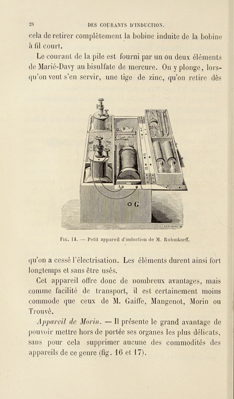 cela de retirer complètement la bobine induite de la bobine à fil court. Le courant de la pile est fourni par un ou deux éléments de Marié-Davy au bisulfate de mercure. On y plonge, lors- (pi’on veut s’en servir, une tige de zinc, qu’on retire dès Fig. 11. — Petit appareil d’induction de M. Rulimkorff. (|u’on a cessé l’électrisation. Les éléments durent ainsi fort longtemps et sans être usés. Cet appareil offre donc de nombreux avantages, mais comme facilité de transport, il est certainement moins commode que ceux de M. GailTe, Mangenot, Morin ou Trouvé. Appareil de Morin. — Il présente le grand avantage de pouvoir mettre hors de portée ses organes les plus délicats, sans pour cela supprimer aucune des commodités des appareils de ce genre (fig. 16 et 17).