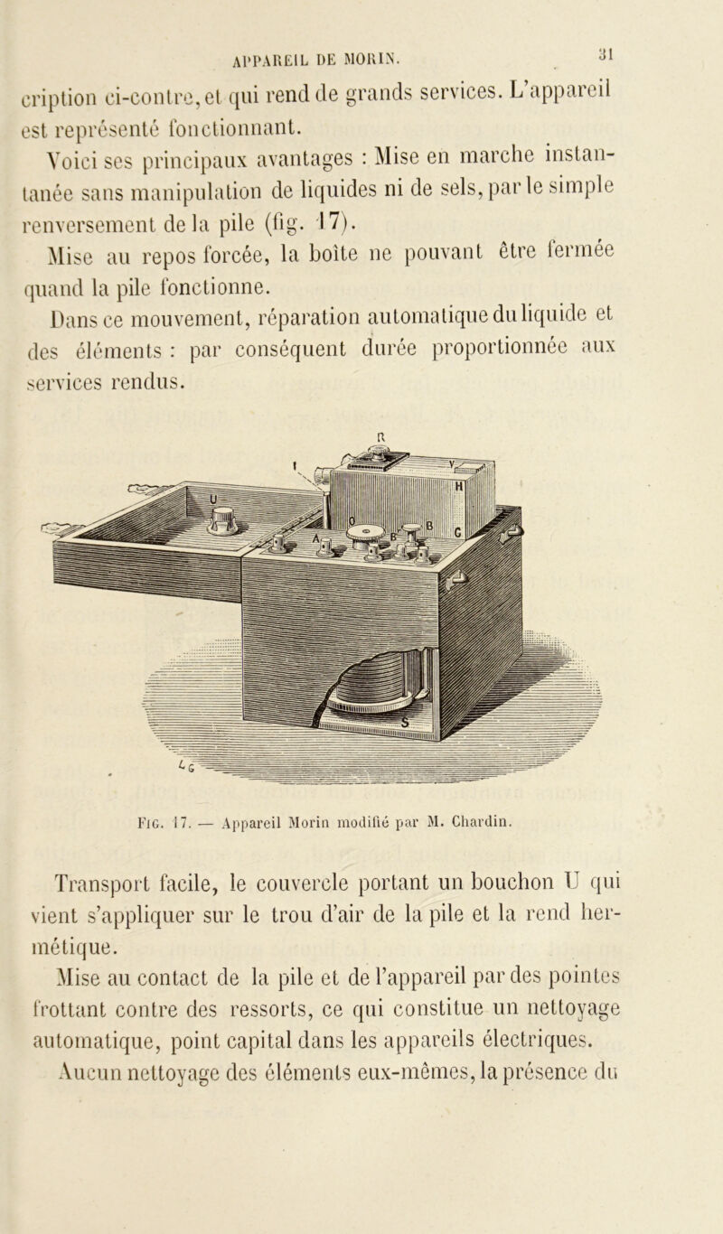 criptioii ci-conlrc,et cjui rond de grunds services. L opptiicil est représenté fonctionnant. Voici ses principaux avantages : Mise en marche instan- tanée sans manipulation de liquides ni de sels, par le simple renversement delà pile (fig. 17). Mise au repos forcée, la boîte ne pouvant être lermée quand la pile fonctionne. Dans ce mouvement, réparation automatique du liquide et des éléments : par conséquent durée proportionnée aux services rendus. R Fig. 17. — Appareil Morin modifié par M. Chardin. Transport facile, le couvercle portant un bouchon TJ qui vient s’appliquer sur le trou d’air de la pile et la rend her- métique. Mise au contact de la pile et de l’appareil par des pointes frottant contre des ressorts, ce qui constitue un nettoyage automatique, point capital dans les appareils électriques. Aucun nettoyage des éléments eux-mêmes, la présence du