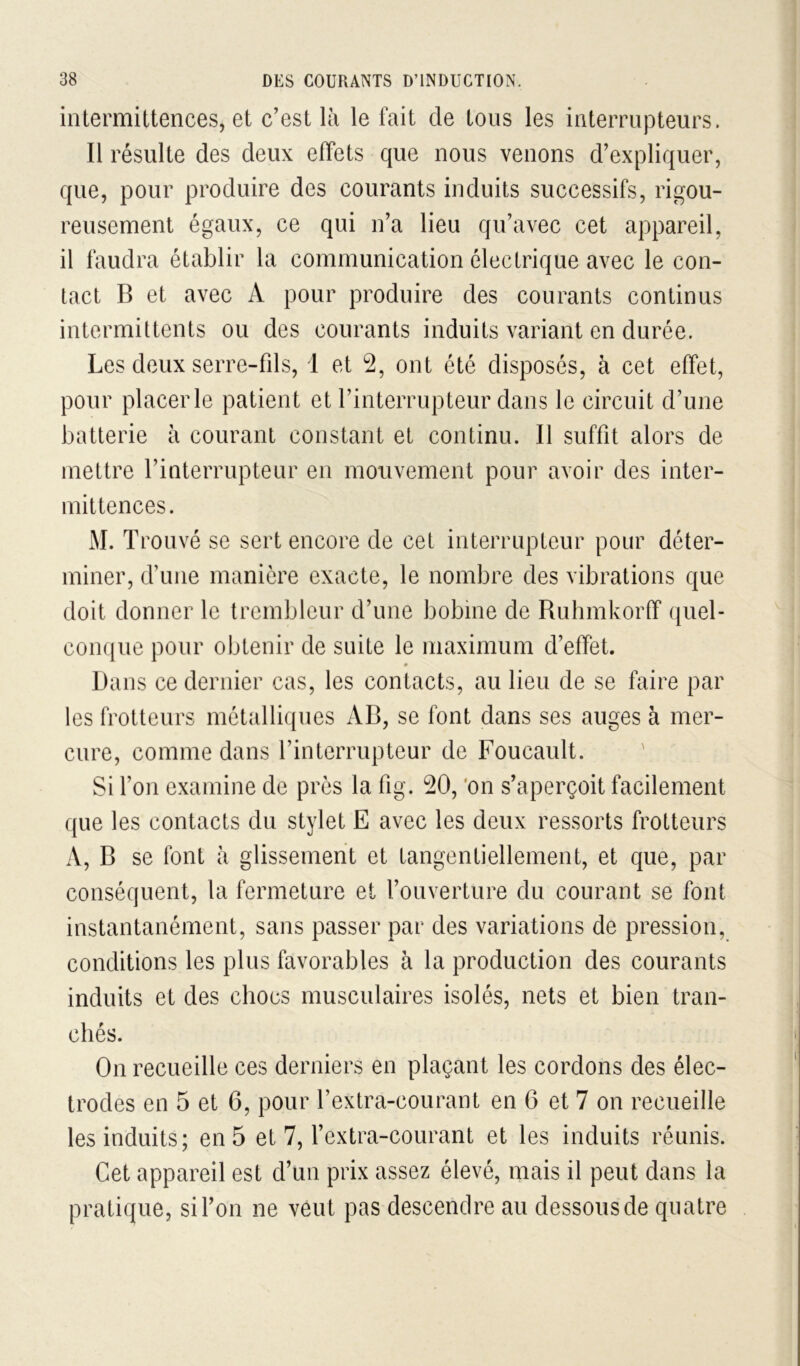 intermittences, et c’est là le fait de tous les interrupteurs. Il résulte des deux effets que nous venons d’expliquer, que, pour produire des courants induits successifs, rigou- reusement égaux, ce qui n’a lieu qu’avec cet appareil, il faudra établir la communication électrique avec le con- tact B et avec A pour produire des courants continus intermittents ou des courants induits variant en durée. Les deux serre-fds, 1 et 2, ont été disposés, à cet effet, pour placer le patient et l’interrupteur dans le circuit d’une batterie à courant constant et continu. Il suffit alors de mettre l’interrupteur en mouvement pour avoir des inter- mittences. M. Trouvé se sert encore de cet interrupteur pour déter- miner, d’une manière exacte, le nombre des vibrations que doit donner le trembleur d’une bobine de Ruhmkorff quel- coïKjue pour obtenir de suite le maximum d’effet. Dans ce dernier cas, les contacts, au lieu de se faire par les frotteurs métalliques AB, se font dans ses auges à mer- cure, comme dans l’interrupteur de Foucault. Si l’on examine de près la fig. 20, 'on s’aperçoit facilement que les contacts du stylet E avec les deux ressorts frotteurs A, B se font à glissement et tangentiellement, et que, par conséquent, la fermeture et l’ouverture du courant se font instantanément, sans passer par des variations de pression, conditions les plus favorables à la production des courants induits et des chocs musculaires isolés, nets et bien tran- chés. On recueille ces derniers en plaçant les cordons des élec- trodes en 5 et 6, pour l’extra-courant en 6 et 7 on recueille les induits; en 5 et 7, l’extra-courant et les induits réunis. Cet appareil est d’un prix assez élevé, mais il peut dans la pratique, si l’on ne veut pas descendre au dessous de quatre