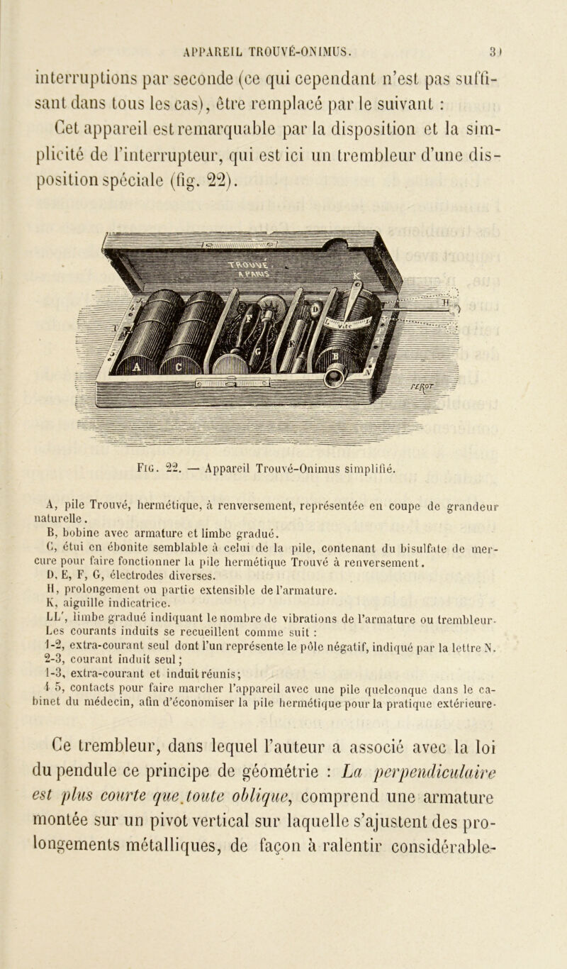 inteiTiiplioiis par seconde (ce qui cependant n’est pas siinî- sant dans tous les cas), être remplacé par le suivant : Cet appareil est remarquable par la disposition et la sim- plicité de rinterrupteur, qui est ici un trembleur d’une dis- position spéciale (fig. 22). Fig. 22. — Appareil Trouvé-Onimus simplifié. A, pile Trouvé, hermétique, à renversement, représentée en coupe de grandeur naturelle. B, bobine avec armature et limbe gradué. C, étui en ébonite semblable à celui de la pile, contenant du bisulfate de mer- cure pour faire fonctionner la pile hermétique Trouvé à renversement, D, E, F, G, électrodes diverses. H, prolongement ou partie extensible de l’armature. K, aiguille indicatrice. LL', limbe gradué indiquant le nombre de vibrations de l’armature ou trembleur- Les courants induits se recueillent comme suit : 1- 2, extra-courant seul dont l’un représente le pôle négatif, indiqué par la lettre IN. 2- 3, courant induit seul ; 1-3, extra-courant et induit réunis; i 5, contacts pour faire marcher l’appareil avec une pile quelconque dans le ca- binet du médecin, afin d’économiser la pile hermétique pour la pratique extérieure- Ce trembleur, dans lequel l’auteur a associé avec la loi du pendule ce principe de géométrie : La perpendiculaire est plus courte que Joute oblique^ comprend une armature montée sur un pivot vertical sur laquelle s’ajustent des pro- longements métalliques, de façon à ralentir considérable-