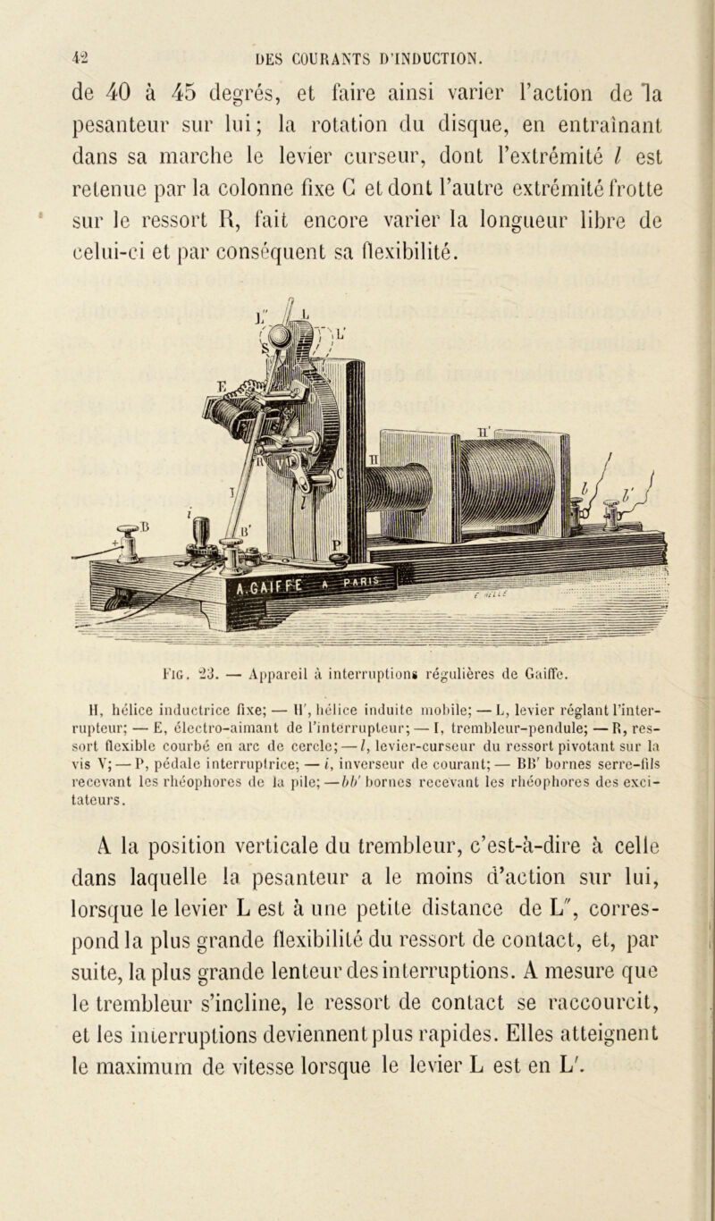 de 40 à 45 degrés, et faire ainsi varier Faction de la pesanteur sur lui; la rotation du disque, en entraînant dans sa marche le levier curseur, dont Fextrémité l est retenue par la colonne fixe G et dont Fautre extrémité frotte sur le ressort R, fait encore varier la longueur libre de celui-ci et par conséquent sa flexibilité. riG. 23. — Appareil à interruptions régulières de GailTe. H, hélice inductrice fixe; — U', hélice induite nioldle; — L, levier réglant l’inter- rupteur; — E, électro-aimant de l’interrupteur; — I, trenibleur-pendule; —R, res- sort fiexible courbé en arc de cercle; — /, levier-curseur du ressort pivotant sur la vis V; — P, pédale interrupirice; — i, inverseur de courant;— RR' bornes serre-fils recevant les rhéophores de la pile;—bornes recevant les rhéophores des exci- tateurs. A. la position verticale du trembleur, c’est-à-dire à celle dans laquelle la pesanteur a le moins d’action sur lui, lorsque le levier L est à une petite distance de L, corres- pond la plus grande flexibilité du ressort de contact, et, par suite, la plus grande lenteur des interruptions. A mesure que le trembleur s’incline, le ressort de contact se raccourcit, et les interruptions deviennent plus rapides. Elles atteignent le maximum de vitesse lorsque le levier L est en L'.