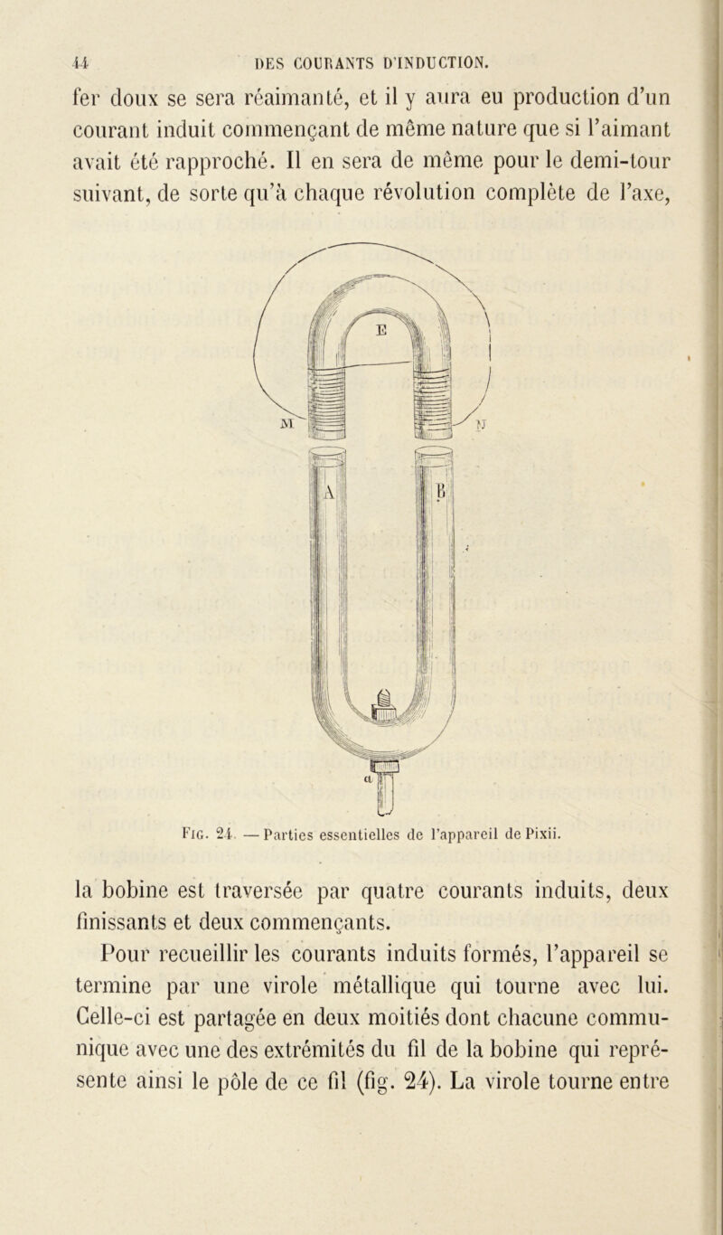 fer doux se sera réaimanté, et il y aura eu production d’un courant induit commençant de même nature que si l’aimant avait été rapproché. Il en sera de même pour le demi-tour suivant, de sorte qu’à chaque révolution complète de l’axe, Fig. 2-i. — Parties essentielles de l’appareil de Pixii. la bobine est traversée par quatre courants induits, deux finissants et deux commençants. Pour recueillir les courants induits formés, l’appareil se termine par une virole métallique qui tourne avec lui. Celle-ci est partagée en deux moitiés dont chacune commu- nique avec une des extrémités du fil de la bobine qui repré- sente ainsi le pôle de ce fi! (fig. 24). La virole tourne entre