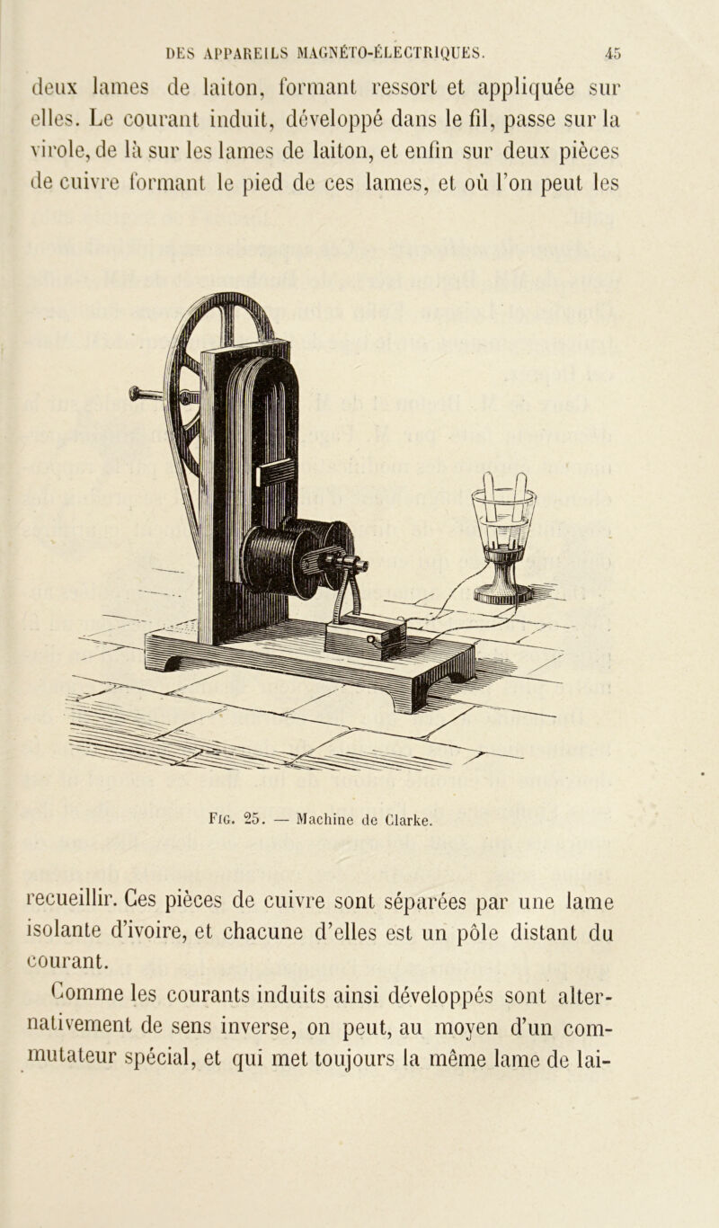 deux lames de laiton, formant ressort et appliquée sur elles. Le courant induit, développé dans le fd, passe sur la virole, de là sur les lames de laiton, et enfin sur deux pièces de cuivre formant le pied de ces lames, et où l’on peut les recueillir. Ces pièces de cuivre sont séparées par une lame isolante d’ivoire, et chacune d’elles est un pôle distant du courant. Comme les courants induits ainsi développés sont alter« nativement de sens inverse, on peut, au moyen d’un com- mutateur spécial, et qui met toujours la même lame de lai-