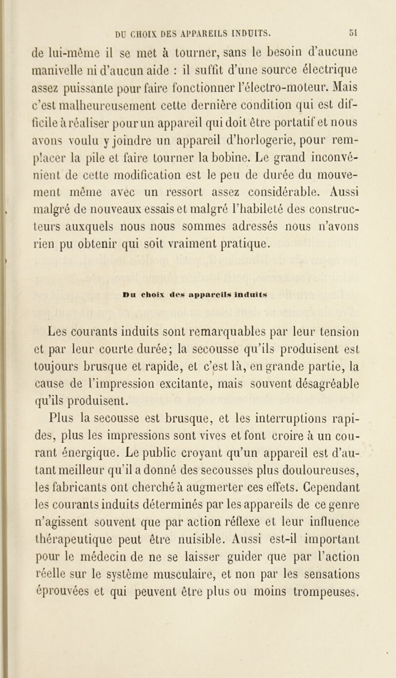de liii-meine il se met à tourner, sans le besoin d’aucune manivelle ni d’aucun aide : il suffit d’une source électrique assez puissante pour faire fonctionner l’électro-moteur. Mais c’est malheureusement cette dernière condition qui est dif- ficile à réaliser pour un appareil qui doit être portatif et nous avons voulu y joindre un appareil d’horlogerie, pour rem- placer la pile et faire tourner la bobine. Le grand inconvé- nient de cette modification est le peu de durée du mouve- ment même avec un ressort assez considérable. Aussi malgré de nouveaux essais et malgré l’habileté des construc- teurs auxquels nous nous sommes adressés nous n’avons rien pu obtenir qui soit vraiment pratique. Il U choix des appareils induits Les courants induits sont remarquables par leur tension et par leur courte durée; la secousse qu’ils produisent est toujours brusque et rapide, et c’est là, en grande partie, la cause de l’impression excitante, mais souvent désagréable qu’ils produisent. Plus la secousse est brusque, et les interruptions rapi- des, plus les impressions sont vives et font croire à un cou- rant énergique. Le public croyant qu’un appareil est d’au- tant meilleur qu’il a donné des secousses plus douloureuses, les fabricants ont cherché à augmerter ces effets. Cependant les courants induits déterminés par les appareils de ce genre n’agissent souvent que par action réflexe et leur influence thérapeutique peut être nuisible. Aussi est-il important pour le médecin de ne se laisser guider que par l’action réelle sur le système musculaire, et non par les sensations éprouvées et qui peuvent être plus ou moins trompeuses.