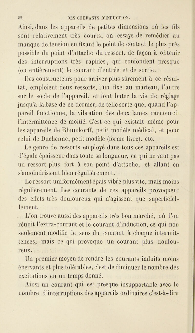 Ainsi, dans les appareils de petites dimensions où les fils sont relativement très courts, on essaye de remédier au manque de tension en fixant le point de contact le plus près possible du point d’attache du ressort, de façon à obtenir des interruptions très rapides, qui confondent presque (ou entièrement) le courant d’entrée et de sortie. Des constructeurs pour arriver plus sûrement à ce résul- tat, emploient deux ressorts, l’un fixé au marteau, l’autre sur le socle de l’appareil, et font buter la vis de réglage jusqu’à la base de ce dernier, de telle sorte que, quand l’ap- pareil fonctionne, la vibration des deux lames raccourcit l’intermittence de moitié. C’est ce qui existait même pour les appareils de Rhumkorlf, petit modèle médical, et pour celui de Duclienne, petit modèle (forme livre), etc. Le genre de ressorts employé dans tous ces appareils est d’égale épaisseur dans toute sa longueur, ce qui ne vaut pas un ressort plus fort à son point d’attache, et allant en s’amoindrissant bien régulièrement. Le ressort uniformément épais vibre plus vite, mais moins régulièrement. Les courants de ces appareils provoquent des effets très douloureux qui n’agissent que superficiel- lement. L’on trouve aussi des appareils très bon marché, où l’on réunit l’extra-courant et le courant d’induction, ce qui non seulement modifie le sens du courant à chaque intermit- tences, mais ce qui provoque un courant plus doulou- reux. Un premier moyen de rendre les courants induits moins énervants et plus tolérables, c’est de diminuer le nombre des excitations en un temps donné. Ainsi un courant qui est presque insupportable avec le nombre d’interruptions des appareils oïdinaires c’est-à-dire