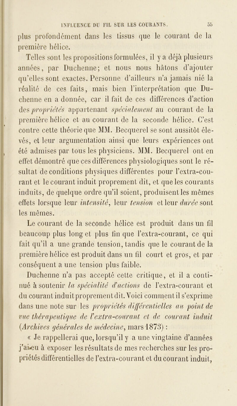 plus proroiuléiiient dans les tissus que le courant de la première hélice. Telles sont les propositions formulées, il y a déjà plusieurs années, par Duchenne; et nous nous hâtons d’ajouter qu’elles sont exactes. Personne d’ailleurs n’a jamais nié la réalité de ces faits, mais bien l’interprétation que Du- chenne en a donnée, car il fait de ces différences d’action propriétés appartenant spéciulement au courant de la première hélice et au courant de la seconde hélice. C’est contre cette théorie que MM. Becquerel se sont aussitôt éle- vés, et leur argumentation ainsi que leurs expériences ont été admises par tous les physiciens. MM. Becquerel ont en effet démontré que ces différences physiologiques sont le ré- sultat de conditions physiques différentes pour l’extra-cou- rant et le courant induit proprement dit, et que les courants induits, de quelque ordre qu’il soient, produisent les mêmes effets lorsque leur intensité^ leur tension et leur durée sont les mêmes. Le courant de la seconde hélice est produit dans un fil beaucoup plus long et plus fin que l’extra-courant, ce qui fait qu’il a une grande tension, tandis que le courant de la première hélice est produit dans un fil court et gros, et par conséquent a une tension plus faible. Duchenne n’a pas accepté cette critique, et il a conti- nué à soutenir la spécialité d'actions de l’extra-courant et du courant induit proprement dit. Voici comment il s’exprime dans une note sur les propriétés différentielles au point de vue thérapeutifjue de l'extra-courant et de courant induit {Archives générales de médecine^ mars 1873) : (( Je rappellerai que, lorsqu’il y a une vingtaine d’années j’aheu à exposer les résultats de mes recherches sur les pro- priétés dilTérentielles de l’extra-courant et du courant induit,