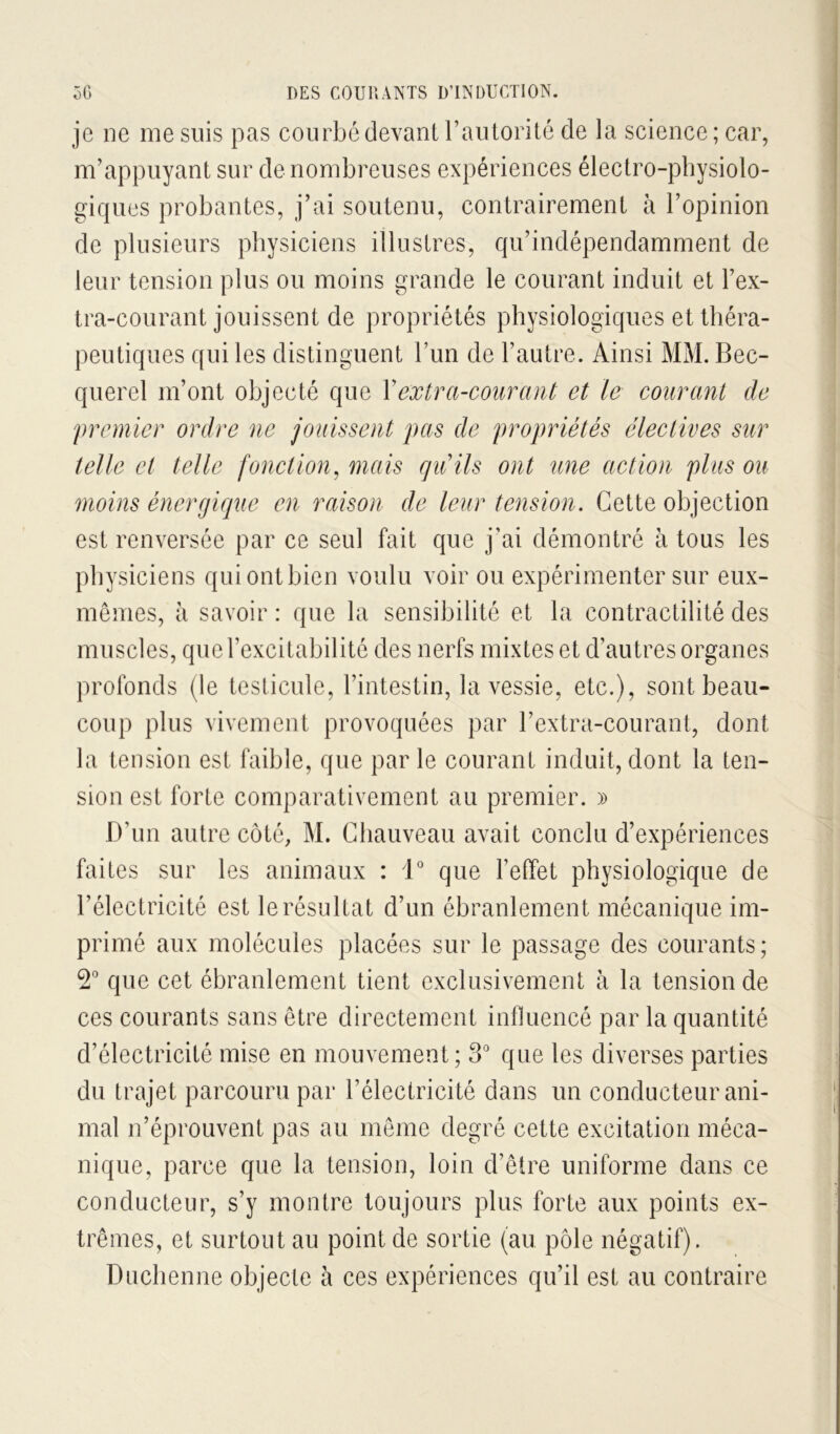 je ne me suis pas courbé devant raulorité de la science; car, m’appuyant sur de nombreuses expériences électro-physiolo- giques probantes, j’ai soutenu, contrairement à l’opinion de plusieurs physiciens illustres, qu’indépendamment de leur tension plus ou moins grande le courant induit et l’ex- tra-courant jouissent de propriétés physiologiques et théra- peutiques qui les distinguent l’im de l’autre. Ainsi MM. Bec- querel m’ont objecté que Y extra-courant et le courant de premier ordre ne jouissent pas de propriétés électives sur telle et telle fonction^ mais quils ont tme action plus ou moins énergiciue en raison de leur tension. Cette objection est renversée par ce seul fait que j’ai démontré à tous les physiciens qui ont bien voulu voir ou expérimenter sur eux- mêmes, à savoir : que la sensibilité et la contractilité des muscles, que l’excitabilité des nerfs mixtes et d’autres organes profonds (le testicule, l’intestin, la vessie, etc.), sont beau- coup plus vivement provoquées par l’extra-courant, dont la tension est faible, que parle courant induit,dont la ten- sion est forte comparativement au premier. » D’un autre côté, M. Chauveau avait conclu d’expériences faites sur les animaux : 1° que l’effet physiologique de l’électricité est le résultat d’un ébranlement mécanique im- primé aux molécules placées sur le passage des courants ; 2“ que cet ébranlement tient exclusivement à la tension de ces courants sans être directement influencé par la quantité d’électricité mise en mouvement; 3° que les diverses parties du trajet parcouru par l’électricité dans un conducteur ani- mal n’éprouvent pas au même degré cette excitation méca- nique, parce que la tension, loin d’être uniforme dans ce conducteur, s’y montre toujours plus forte aux points ex- trêmes, et surtout au point de sortie (au pôle négatif). Duclienne objecte à ces expériences qu’il est au contraire