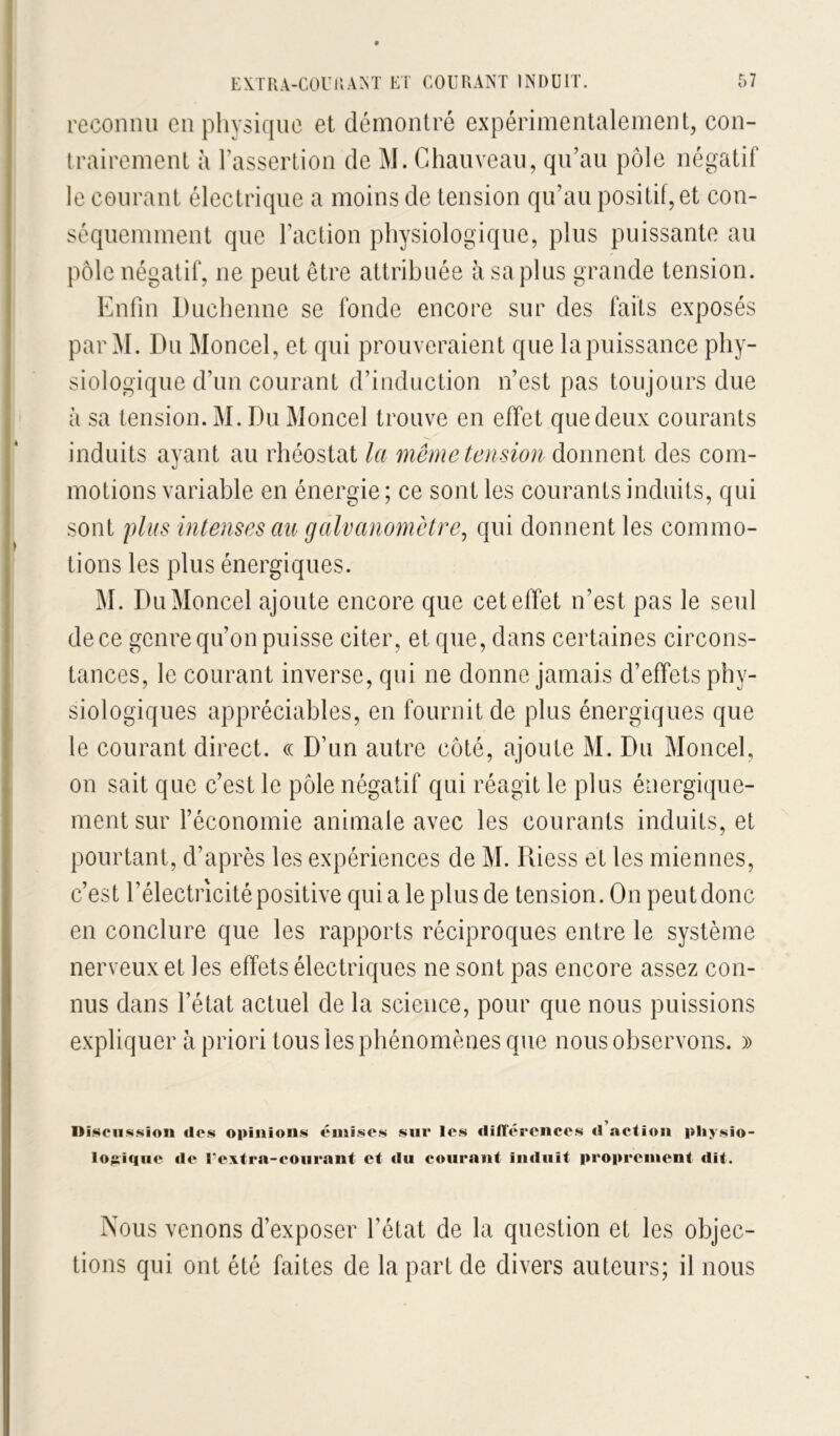 reconnu en physique et démontré expérimentalement, con- trairement à l’assertion de M. Chauveau, qu’au pôle négatif le courant électrique a moins de tension qu’au positif, et con- séquemment que l’action physiologique, plus puissante au pôle négatif, ne peut être attribuée à sa plus grande tension. Enfin Duchenne se fonde encore sur des faits exposés par M. Du Moncel, et qui prouveraient que lapuissance phy- siologique d’un courant d’induction n’est pas toujours due à sa tension. M. Du Moncel trouve en effet que deux courants induits ayant au rhéostat la même tension donnent des com- motions variable en énergie; ce sont les courants induits, qui sont plus intenses an galvanomètre^ qui donnent les commo- tions les plus énergiques. M. Du Moncel ajoute encore que cet effet n’est pas le seul de ce genre qu’on puisse citer, et que, dans certaines circons- tances, le courant inverse, qui ne donne jamais d’effets phy- siologiques appréciables, en fournit de plus énergiques que le courant direct, ce D’un autre côté, ajoute M. Du Moncel, on sait que c’est le pôle négatif qui réagit le plus énergique- ment sur l’économie animale avec les courants induits, et pourtant, d’après les expériences de M. Piiess et les miennes, c’est l’électricité positive qui a le plus de tension. On peut donc en conclure que les rapports réciproques entre le système nerveux et les effets électriques ne sont pas encore assez con- nus dans l’état actuel de la science, pour que nous puissions expliquer à priori tous les phénomènes que nous observons. )) nî.^cl1s.sion dos opinions omises sur les dilTéroiicos d’action pliysio- lojii€|uo do Foxfra-coiirant et du courant induit proprement dit. Nous venons d’exposer l’état de la question et les objec- tions qui ont été faites de la part de divers auteurs; il nous