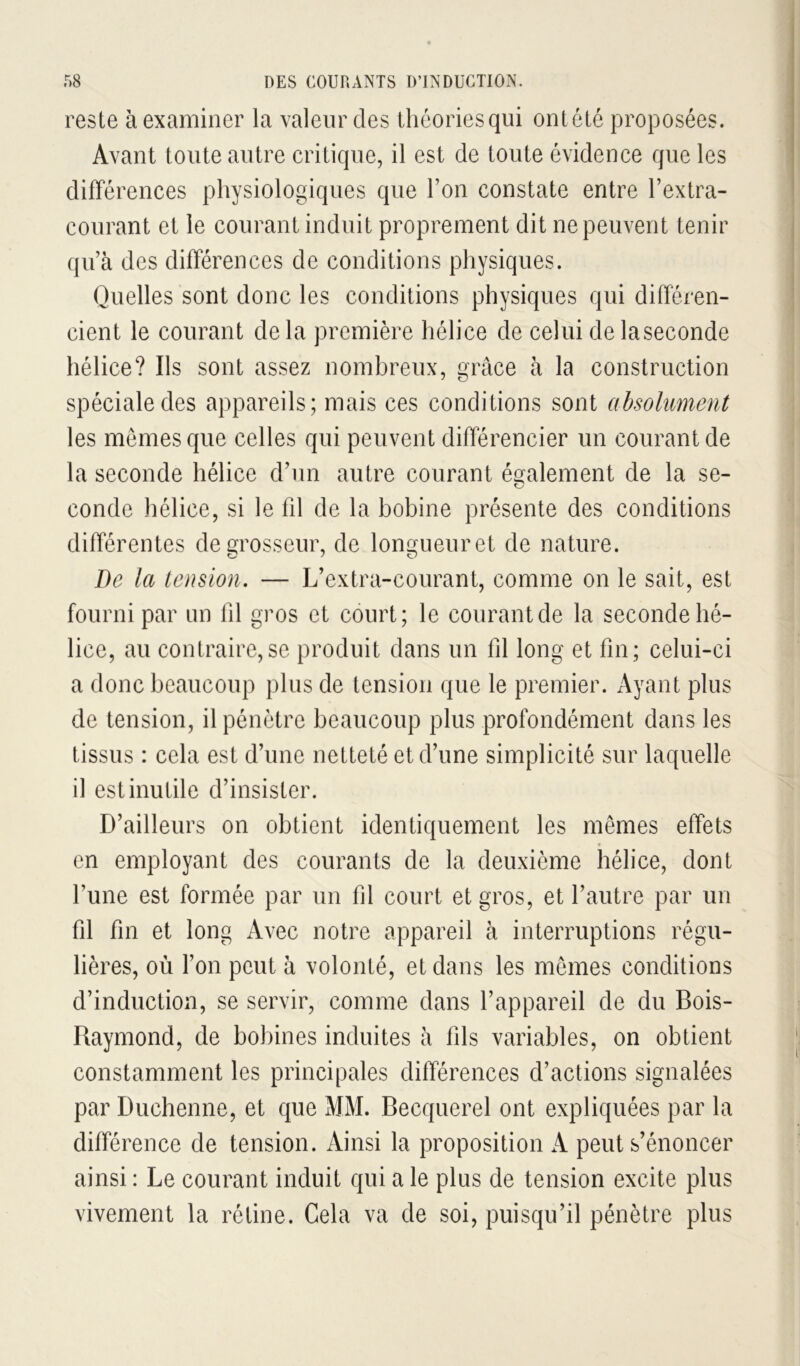 reste à examiner la valeur des thôoriesqui ontétc proposées. Avant toute autre critique, il est de toute évidence que les différences physiologiques que l’on constate entre l’extra- courant et le courant induit proprement dit ne peuvent tenir qu’à des différences de conditions physiques. Quelles sont donc les conditions physiques qui différen- cient le courant delà première hélice de celui delaseconde hélice? Ils sont assez nombreux, grâce à la construction spéciale des appareils; mais ces conditions sont absolument les memes que celles qui peuvent différencier un courant de la seconde hélice d’un autre courant és^alement de la se- conde hélice, si le fil de la bobine présente des conditions différentes de grosseur, de longueur et de nature. De la tension, — L’extra-courant, comme on le sait, est fourni par un fil gros et court; le courant de la seconde hé- lice, au contraire, se produit dans un fil long et fin ; celui-ci a donc beaucoup plus de tension que le premier. Ayant plus de tension, il pénètre beaucoup plus profondément dans les tissus : cela est d’une netteté et d’une simplicité sur laquelle il est inutile d’insister. D’ailleurs on obtient identiquement les mêmes effets en employant des courants de la deuxième hélice, dont l’une est formée par un fil court et gros, et l’autre par un fil fin et long Avec notre appareil à interruptions régu- lières, où l’on peut à volonté, et dans les memes conditions d’induction, se servir, comme dans l’appareil de du Bois- Raymond, de bobines induites à fils variables, on obtient constamment les principales différences d’actions signalées par Duchenne, et que MM. Becquerel ont expliquées par la différence de tension. Ainsi la proposition A peut s’énoncer ainsi : Le courant induit qui a le plus de tension excite plus vivement la rétine. Cela va de soi, puisqu’il pénètre plus