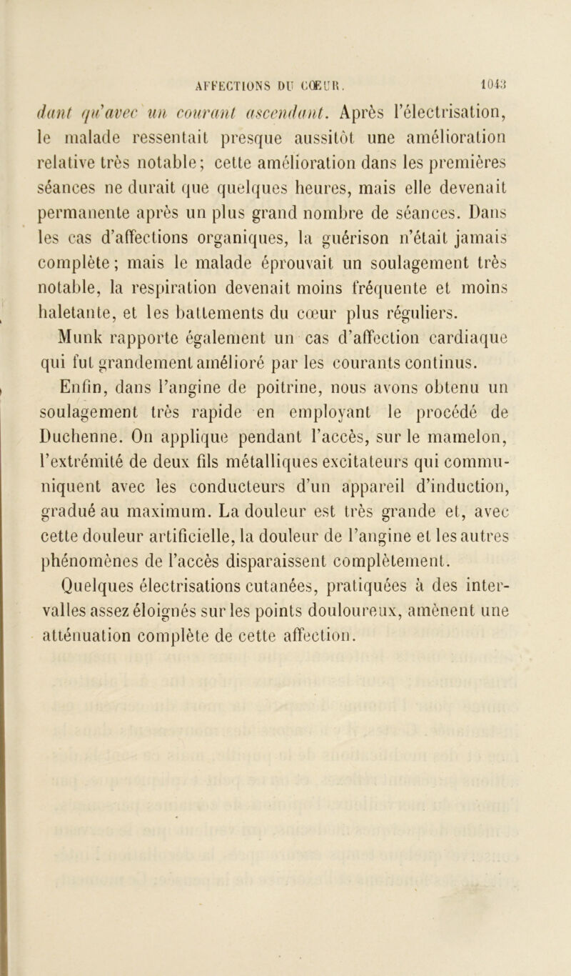 dant qidavec un couranl ascendant. Après rélectrisation, le malade ressentait presque aussitôt une amélioration relative très notable; cette amélioration dans les premières séances ne durait que quelques heures, mais elle devenait permanente après un plus grand nombre de séances. Dans les cas d’affections organiques, la guérison n’était jamais complète; mais le malade éprouvait un soulagement très notable, la respiration devenait moins fréquente et moins haletante, et les battements du cœur plus réguliers. Munk rapporte également un cas d’affection cardiaque qui fut grandement amélioré par les courants continus. Enfin, dans l’angine de poitrine, nous avons obtenu un soulagement très rapide en employant le procédé de Duchenne. On applique pendant l’accès, sur le mamelon, l’extrémité de deux fils métalliques excitateurs qui commu- niquent avec les conducteurs d’un appareil d’induction, gradué au maximum. La douleur est très grande et, avec cette douleur artificielle, la douleur de l’angine et les autres phénomènes de l’accès disparaissent complètement. Quelques électrisations cutanées, pratiquées à des inter- valles assez éloignés sur les points douloureux, amènent une atténuation complète de cette affection.