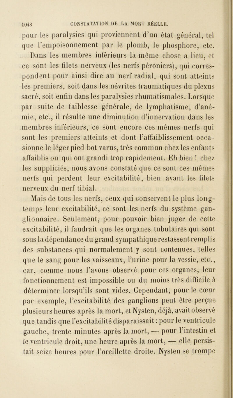 pour les paralysies qui proviennent d’un état général, tel que l’empoisonnement par le plomb, le phosphore, etc. Dans les membres inférieurs la même chose a lieu, et ce sont les filets nerveux (les nerfs péroniers), qui corres- pondent pour ainsi dire au nerf radial, qui sont atteints les premiers, soit dans les névrites traumatiques du plexus sacré, soit enfin dans les paralysies rhumatismales. Lorsque par suite de faiblesse générale, de lymphatisme, d’ané- mie, etc., il résulte une diminution d’innervation dans les membres inférieurs, ce sont encore ces mêmes nerfs qui sont les premiers atteints et dont l’affaiblissement occa- sionne le léger pied bot varus, très commun chez les enfants affaiblis ou qui ont grandi trop rapidement. Eh bien î chez les suppliciés, nous avons constaté que ce sont ces mêmes nerfs qui perdent leur excitabilité, bien avant les filets nerveux du nerf tibial. Mais de tous les nerfs, ceux qui conservent le plus long- temps leur excitabilité, ce sont les nerfs du système gan- glionnaire. Seulement, pour pouvoir bien juger de cette excitabilité, il faudrait que les organes tubulaires qui sont sous la dépendance du grand sympathique restassent remplis des substances qui normalement y sont contenues, telles que le sang pour les vaisseaux, l’iirine pour la vessie, etc., car, comme nous l’avons observé pour ces organes, leur fonctionnement est impossible ou du moins très difficile à déterminer lorsqu’ils sont vides. Cependant, pour le cœur par exemple, l’excilabilité des ganglions peut être perçue plusieurs heures après la mort, etNysten, déjà, avait observé que tandis que l’excitabilité disparaissait : pour le ventricule gauche, trente minutes après la mort, — pour l’intestin et le ventricule droit, une heure après la mort, — elle persis- tait seize heures pour l’oreillette droite. Nysten se trompe /\