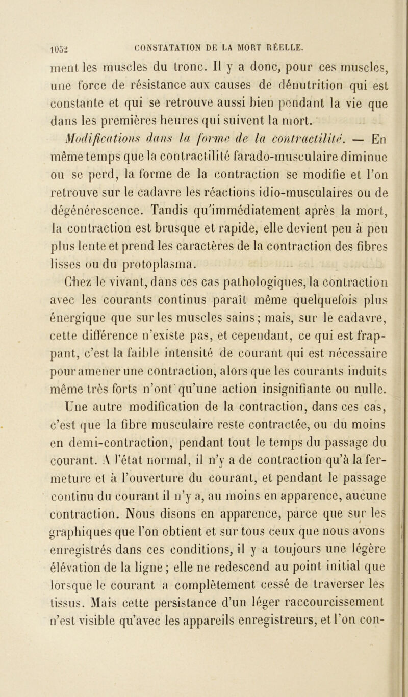 I05^i ment les muscles du tronc. Il y a donc, pour ces muscles, une force de résistance aux causes de dénutrition qui est constante et qui se retrouve aussi bien pendant la vie que dans les premières heures qui suivent la mort. ’ Modifications dans la forme de la contractilité. — En même temps que la con tractilité farado-musculaire diminue ou se perd, la forme de la contraction se modifie et Ton retrouve sur le cadavre les réactions idio-musculaires ou de dégénérescence. Tandis qu'immédiatement après la mort, la contraction est brusque et rapide, elle devient peu à peu plus lente et prend les caractères de la contraction des fibres lisses ou du protoplasma. Chez le vivant, dans ces cas pathologiques, la contraction avec les courants continus paraît même quelquefois plus énergique que sur les muscles sains; mais, sur le cadavre, cette différence n’existe pas, et cependant, ce qui est frap- pant, c’est la faible intensité de courant qui est nécessaire pour amener une contraction, alors que les courants induits même très forts n’onf qu’une action insignifiante ou nulle. Une autre modification de la contraction, dans ces cas, c’est que la fibre musculaire reste contractée, ou du moins en demi-contraction, pendant tout le temps du passage du courant. A l’état normal, il n’y a de contraction qu’à la fer- meture et à l’ouverture du courant, et pendant le passage continu du courant il n’y a, au moins en apparence, aucune contraction. Nous disons en apparence, parce que sur les graphiques que l’on obtient et sur tous ceux que nous avons enregistrés dans ces conditions, il y a toujours une légère élévation de la ligne ; elle ne redescend au point initial que lorsque le courant a complètement cessé de traverser les tissus. Mais cette persistance d’un léger raccourcissement n’est visible qu’avec les appareils enregistreurs, et l’on con-