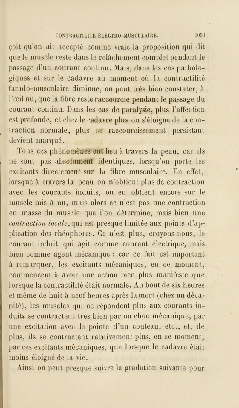 çoit qu’on ait accepté comme vraie la proposition qui dit que le muscle reste dans le relâchement complet pendant le passage d’un courant continu. Mais, dans les cas patholo- giques et sur le cadavre au moment où la contractilité farado-musculaire diminue, on peut très bien constater, à l’œil nu, que la libre reste raccourcie pendant le passage du courant continu. Dans les cas de paralysie, plus l’affection est profonde, et chez le cadavre plus on s’éloigne de la con- traction normale, plus ce raccourcissement persistant devient marqué. Tous ces phénomènes ont lieu à travers la peau, car ils ne sont pas absolument identiques, lorsqu’on porte les excitants directement sur la fibre musculaire. En effet, lorsque à travers la peau on n’obtient plus de contraction avec les courants induits, on en obtient encore sur le muscle mis à nu, mais alors ce n’est pas une contraction en masse du muscle que l’on détermine, mais bien une contraction locale^(\m est presque limitée aux points d’ap- plication des rhéophores. Ce n’est plus, croyons-nous, le courant induit qui agit comme courant électrique, mais bien comme agent mécanique : car ce fait est important à remarquer, les excitants mécaniques, en ce moment, commencent à avoir une action bien plus manifeste que lorsque la contractilité était normale. Au bout de six heures et même de huit à neuf heures après la mort (chez un déca- pité), les muscles qui ne répondent plus aux courants in- duits se contractent très bien par un choc mécanique, par une excitation avec la pointe d’un couteau, etc., et, de plus, ils se contractent relativement plus, en ce moment, par ces excitants mécaniques, que lorsque le cadavre était moins éloigné de la vie. Ainsi on peut presque suivre la gradation suivante pour