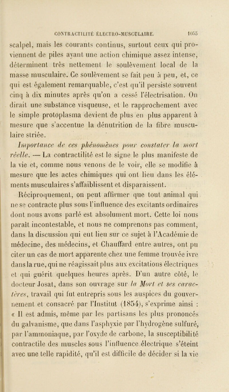 scalpel, niais les courants continus, surtout ceux qui pro- viennent de piles ayant une action chimique assez intense, déterminent très nettement le soulèvement local de la masse musculaire. Ce soulèvement se fait peu à peu, et, ce qui est également remarquable, c'est qu’il persiste souvent cinq à dix minutes après qu’on a cessé l’électrisation. On dirait une substance visqueuse, et le rapprochement avec le simple protoplasma devient de plus en plus apparent à mesure que s’accentue la dénutrition de la fibre muscu- laire striée. Iniportance de ces phénomènes pour constater la mort réelle, — La contractilité est le signe le plus manifeste de la vie et, comme nous venons de le voir, elle se modifie à mesure que les actes chimiques qui ont lieu dans les élé- ments musculaires s’affaiblissent et disparaissent. Réciproquement, on peut affirmer que tout animal qui ne se contracte plus sous l’influence des excitants ordinaires dont nous avons parlé est absolument mort. Cette loi nous paraît incontestable, et nous ne comprenons pas comment, dans la discussion qui eut lieu sur ce sujet à l’Académie de médecine, des médecins, et Chauffard entre autres, ont pu citer un cas de mort apparente chez une femme trouvée ivre dans la rue, qui ne réagissait plus aux excitations électriques et qui guérit quelques heures après. D’un autre côté, le docteur Josat, dans son ouvrage sur la Mort et ses carac- tères^ travail qui fut entrepris sous les auspices du gouver- nement et consacré par l’Institut (1854), s’exprime ainsi : (( Il est admis, même par les partisans les plus prononcés du galvanisme, que dans l’aspliyxie par l’hydrogène sulfuré, par l’ammoniaque, par l’oxyde de carbone, la susceptibilité contractile des muscles sous l’influence électrique s’éteint avec une telle rapidité, qu’il est difficile de décider si la vie