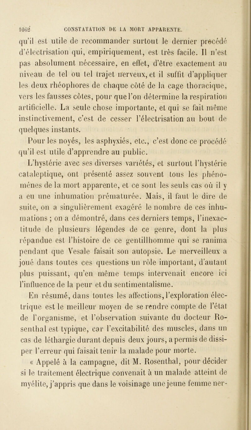 qu’il est utile de recommander surtout le dernier précédé d’électrisation qui, empiriquement, est très facile. Il n’est pas absolument nécessaire, en effet, d’être exactement au niveau de tel ou tel trajet nerveux, et il suffit d’appliquer les deux rhéophores de chaque côté de la cage thoracique, vers les fausses côtes, pour que l’on détermine la respiration artificielle. La seule chose importante, et qui se fait même instinctivement, c’est de cesser l’électrisation au bout de quelques instants. Pour les noyés, les asphyxiés, etc., c’est donc ce procédé qu’il est utile d’apprendre au public. L’hystérie avec ses diverses variétés, et surtout l’hystérie cataleptique, ont présenté assez souvent tous les phéno- mènes de la mort apparente, et ce sont les seuls cas où il y a eu une inhumation prématurée. Mais, il faut le dire de suite, on a singulièrement exagéré le nombre de ces inhu- mations ; on a démontré, dans ces derniers temps, l’inexac- titude de plusieurs légendes de ce genre, dont la plus répandue est l’histoire de ce gentillhomme qui se ranima pendant que Vesale faisait son autopsie. Le merveilleux a joué dans toutes ces questions un rôle important, d’autant plus puissant, qu’en même temps intervenait encore ici finlluence de la peur et du sentimentalisme. En résumé, dans toutes les affections,l’exploration élec- trique est le meilleur moyen de se rendre compte de l’état de rorganisme, et l’observation suivante du docteur Ro- senthal est typique, car l’excitabilité des muscles, dans un cas de léthargie durant depuis deux jours, a permis de dissi- per l’erreur qui faisait tenir la malade pour morte. (( Appelé à la campagne, dit M. Rosenthal, pour décider si le traitement électrique convenait à un malade atteint de myélite, j’appris que dans le voisinage une jeune femme ner-