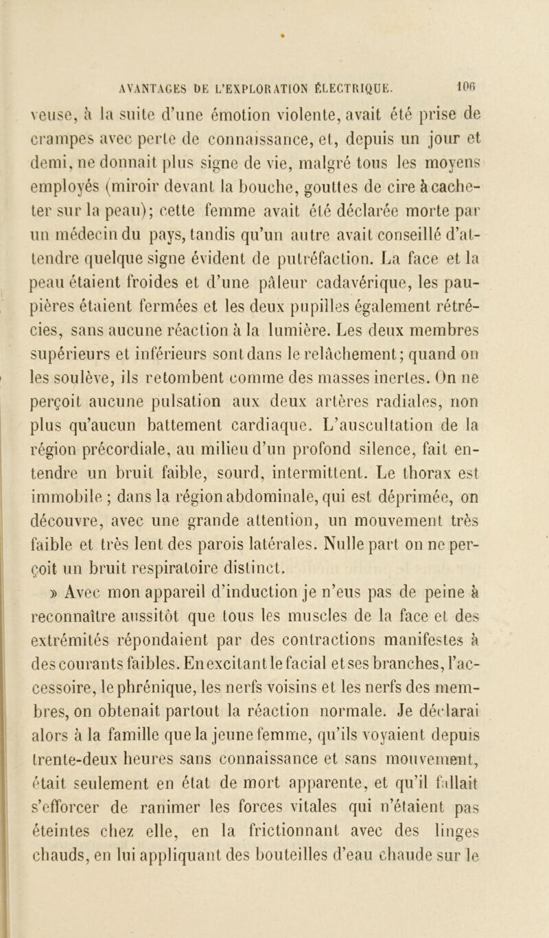 veiise, à la suite d’une émotion violente, avait été prise de crampes avec perte de connaissance, et, depuis un jour et demi, ne donnait plus signe de vie, malgré tous les moyens employés (miroir devant la bouche, gouttes de cire à cache- ter sur la peau); cette femme avait été déclarée morte par un médecin du pays, tandis qu’un autre avait conseillé d’at- tendre quelque signe évident de putréfaction. La face et la peau étaient froides et d’une pâleur cadavérique, les pau- pières étaient fermées et les deux pupilles également rétré- cies, sans aucune réaction à la lumière. Les deux membres supérieurs et inférieurs sont dans le relâchement; quand on les soulève, ils retombent comme des masses inertes. On ne perçoit aucune pulsation aux deux artères radiales, non plus qu’aucun battement cardiaque. L’auscultation de la région précordiale, au milieu d’un profond silence, fait en- tendre un bruit faible, sourd, intermittent. Le thorax est immobile; dans la région abdominale, qui est déprimée, on découvre, avec une grande attention, un mouvement très faible et très lent des parois latérales. Nulle part on ne per- çoit un bruit respiratoire distinct. )) Avec mon appareil d’induction je n’eus pas de peine à reconnaître aussitôt que tous les muscles de la face et des extrémités répondaient par des contractions manifestes h des courants faibles. En excitant le facial et ses branches, l’ac- cessoire, le phrénique, les nerfs voisins et les nerfs des mem- bres, on obtenait partout la réaction normale. Je déclarai alors à la famille que la jeune femme, qu’ils voyaient depuis trente-deux heures sans connaissance et sans mouvemeut, était seulement en état de mort apparente, et qu’il fallait s’efforcer de ranimer les forces vitales qui n’étaient pas éteintes chez elle, en la frictionnant avec des linges chauds, en lui appliquant des bouteilles d’eau chaude sur le