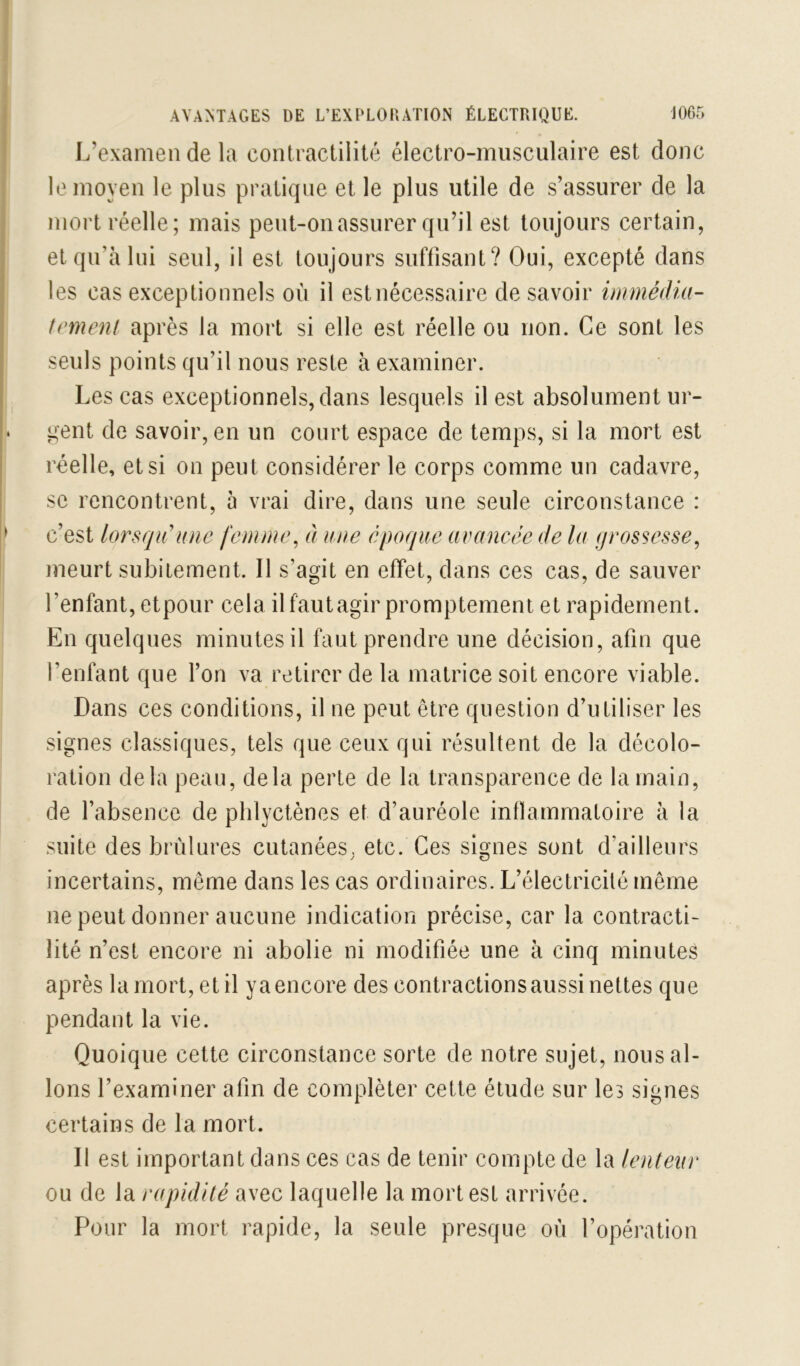 L’examen de la contractilité électro-musculaire est donc le moyen le plus pratique et le plus utile de s’assurer de la mort réelle; mais peut-on assurer qu’il est toujours certain, et qu’à lui seul, il est toujours suffisant? Oui, excepté dans les cas exceptionnels où il est nécessaire de savoir immédia- temeni après la mort si elle est réelle ou non. Ce sont les seuls points qu’il nous reste à examiner. Les cas exceptionnels, dans lesquels il est absolument ur- gent de savoir, en un court espace de temps, si la mort est réelle, et si on peut considérer le corps comme un cadavre, se rencontrent, 5 vrai dire, dans une seule circonstance : c’est lorsqu'une femme^ à une époque avancée de la grossesse, meurt subitement. Il s’agit en effet, dans ces cas, de sauver l’enfant, etpour cela il faut agir promptement et rapidement. En quelques minutes il faut prendre une décision, afin que l’enfant que l’on va retirer de la matrice soit encore viable. Dans ces conditions, il ne peut être question d’utiliser les signes classiques, tels que ceux qui résultent de la décolo- ration delà peau, delà perte de la transparence de la main, de l’absence de plilyctènes et d’auréole inflammatoire à la suite des brûlures cutanées, etc. Ces signes sont d’ailleurs incertains, même dans les cas ordinaires. L’électricité même ne peut donner aucune indication précise, car la contracti- lité n’est encore ni abolie ni modifiée une à cinq minutes après la mort, et il y a encore des contractions aussi nettes que pendant la vie. Quoique cette circonstance sorte de notre sujet, nous al- lons l’examiner afin de compléter cette étude sur les signes certains de la mort. Il est important dans ces cas de tenir compte de la lenteur ou de la rapidité avec laquelle la mort est arrivée. Pour la mort rapide, la seule presque où l’opération