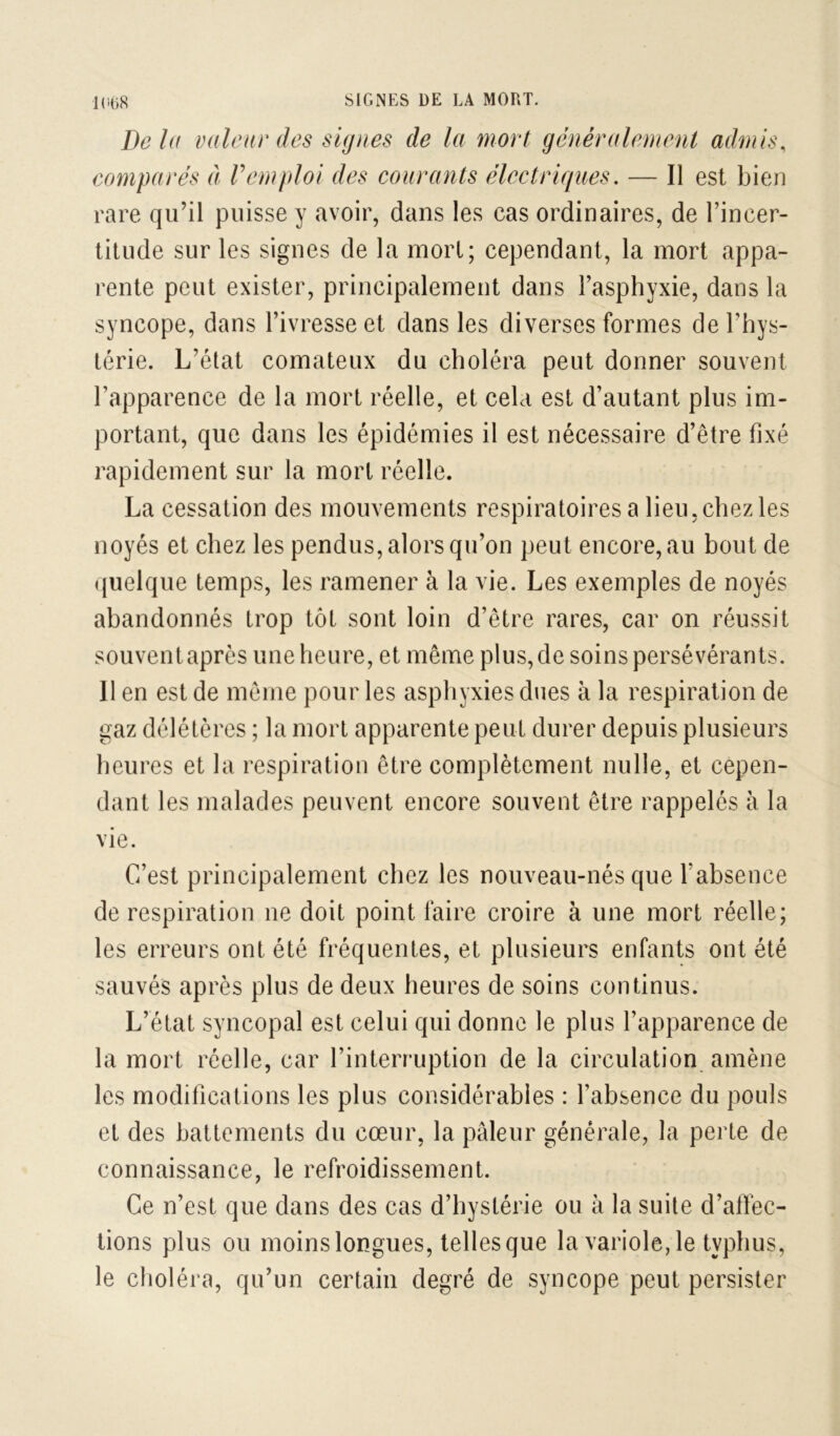 Delà valeur des signes de la mort généralement admis, comparés à Vemploi des courants électriques, — Il est bien rare qu’il puisse y avoir, dans les cas ordinaires, de l’incer- titude sur les signes de la mort; cependant, la mort appa- rente peut exister, principalement dans l’asphyxie, dans la syncope, dans l’ivresse et dans les diverses formes de l’hys- térie. L’état comateux du choléra peut donner souvent l’apparence de la mort réelle, et cela est d’autant plus im- portant, que dans les épidémies il est nécessaire d’être fixé rapidement sur la mort réelle. La cessation des mouvements respiratoires a lieu, chez les noyés et chez les pendus, alors qu’on peut encore, au bout de (|uelque temps, les ramener à la vie. Les exemples de noyés abandonnés trop tôt sont loin d’être rares, car on réussit souvent après une heure, et même plus, de soins persévérants. Il en est de même pour les asphyxies dues à la respiration de gaz délétères ; la mort apparente peut durer depuis plusieurs heures et la respiration être complètement nulle, et cepen- dant les malades peuvent encore souvent être rappelés à la vie. C’est principalement chez les nouveau-nés que l’absence de respiration ne doit point faire croire à une mort réelle; les erreurs ont été fréquentes, et plusieurs enfants ont été sauvés après plus de deux heures de soins continus. L’état syncopal est celui qui donne le plus l’apparence de la mort réelle, car l’interruption de la circulation, amène les modifications les plus considérables : l’absence du pouls et des battements du cœur, la pâleur générale, la perte de connaissance, le refroidissement. Ce n’est que dans des cas d’hystérie ou à la suite d’affec- tions plus ou moins longues, telles que la variole, le typhus, le choléra, qu’un certain degré de syncope peut persister