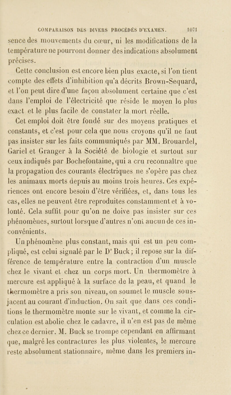 seiice des moiivernents du cœur, ni les modifications de la température ne pourront donner des indications absolument précises. Celte conclusion est encore bien plus exacte, si Ton tient compte des elFets d’inhibition qu’a décrits Brown-Sequard, et l’on peut dire d’une façon absolument certaine que c’est dans l’emploi de l’électricité que réside le moyen le plus exact et le plus facile de constater la mort réelle. Cet emploi doit être fondé sur des moyens pratiques et constants, et c’est pour cela que nous croyons qu’il ne faut pas insister sur les faits communiqués par MM. Brouardel, Gariel et Granger à la Société de biologie et surtout sur ceux indiqués par Bochefontaine, qui a cru reconnaître que la propagation des courants électriques ne s’opère pas chez les animaux morts depuis au moins trois heures. Ces expé- riences ont encore besoin d’être vérifiées, et, dans tous les cas, elles ne peuvent être reproduites constamment et à vo- lonté. Cela suffit pour qu’on ne doive pas insister sur ces phénomènes, surtout lorsque d’autres n’ont aucun de ces in- convénients. Un phénomène plus constant, mais qui est un peu com- pliqué, est celui signalé par le D'Buck ; il repose sur la dif- férence de température entre la contraction d’un muscle chez le vivant et chez un corps mort. Un thermomètre à mercure est appliqué à la surface de la peau, et quand le thermomètre a pris son niveau, on soumet le muscle sous- jacent au courant d’induction. On sait que dans ces condi- tions le thermomètre monte sur le vivant, et comme la cir- culation est abolie chez le cadavre, il n’en est pas de même chez ce dernier. M. Buck se trompe cependant en affirmant que, malgré les contractures les plus violentes, le mercure reste absolument stationnaire, même dans les premiers in-